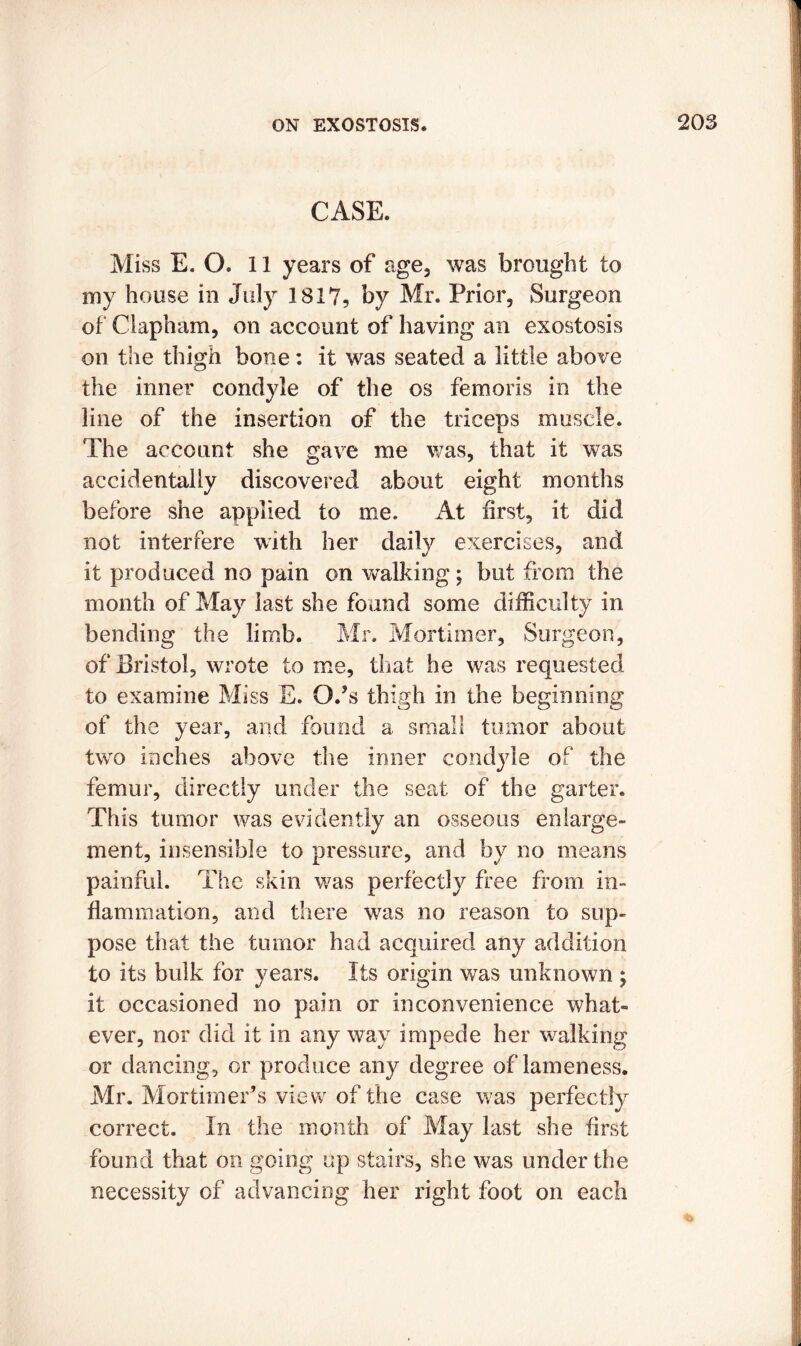 CASE. Miss E. O. 11 years of age, was brought to my house in July 1817, by Mr. Prior, Surgeon of Clapham, on account of having an exostosis on the thigh bone: it was seated a little above the inner condyle of the os femoris in the line of the insertion of the triceps muscle. The account she gave me was, that it was accidentally discovered about eight months before she applied to me. At first, it did not interfere with her daily exercises, and it produced no pain on walking; but from the month of May last she found some difficulty in bending the limb. Mr. Mortimer, Surgeon, of Bristol, wrote to me, that he was requested to examine Miss E. Q.’s thigh in the beginning of the year, and found a small tumor about two inches above the inner condyle of the femur, directly under the seat of the garter. This tumor was evidently an osseous enlarge- ment, insensible to pressure, and by no means painful. The skin was perfectly free from in- flammation , and there was no reason to sup- pose that the tumor had acquired any addition to its bulk for years. Its origin was unknown ; it occasioned no pain or inconvenience what- ever, nor did it in any wav impede her walking or dancing, or produce any degree of lameness. Mr. Mortimer’s view of the case was perfectly correct. In the month of May last she first found that on going up stairs, she was under the necessity of advancing her right foot on each