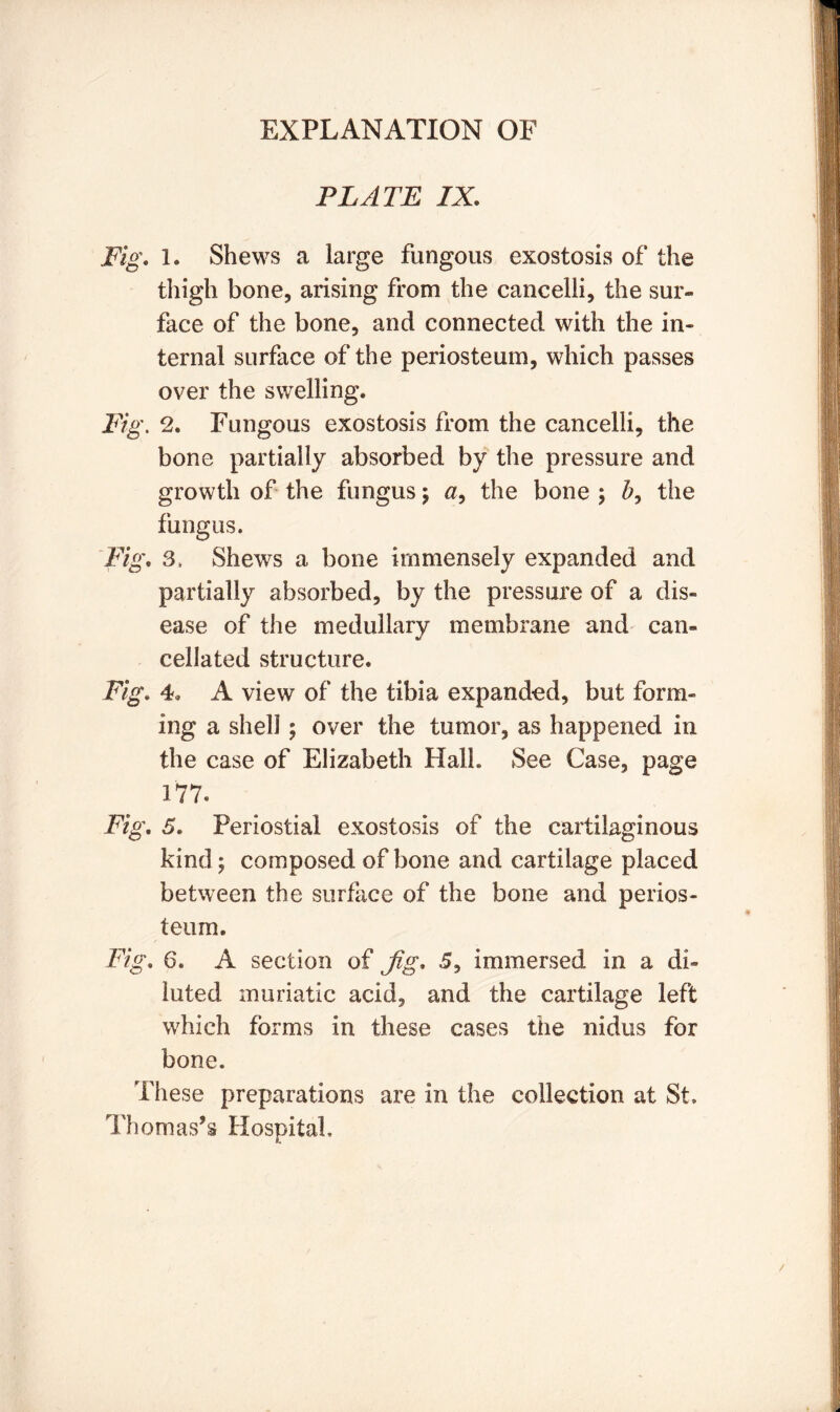 PLATE IX. Fig. 1. Shews a large fungous exostosis of the thigh bone, arising from the cancelli, the sur- face of the bone, and connected with the in- ternal surface of the periosteum, which passes over the swelling* Fig. 2. Fungous exostosis from the cancelli, the bone partially absorbed by the pressure and growth of the fungus ; a, the bone ; the fungus. Fig. 3> Shews a bone immensely expanded and partially absorbed, by the pressure of a dis- ease of the medullary membrane and can- cellated structure. Fig. 4. A view of the tibia expanded, but form- ing a shell; over the tumor, as happened in the case of Elizabeth Hall. See Case, page 177. Fig. 5. Periostial exostosis of the cartilaginous kind; composed of bone and cartilage placed between the surface of the bone and perios- teum. Fig. 6. A section of jig. 5, immersed in a di- luted muriatic acid, and the cartilage left which forms in these cases the nidus for bone. These preparations are in the collection at St. Thomas’s Hospital,