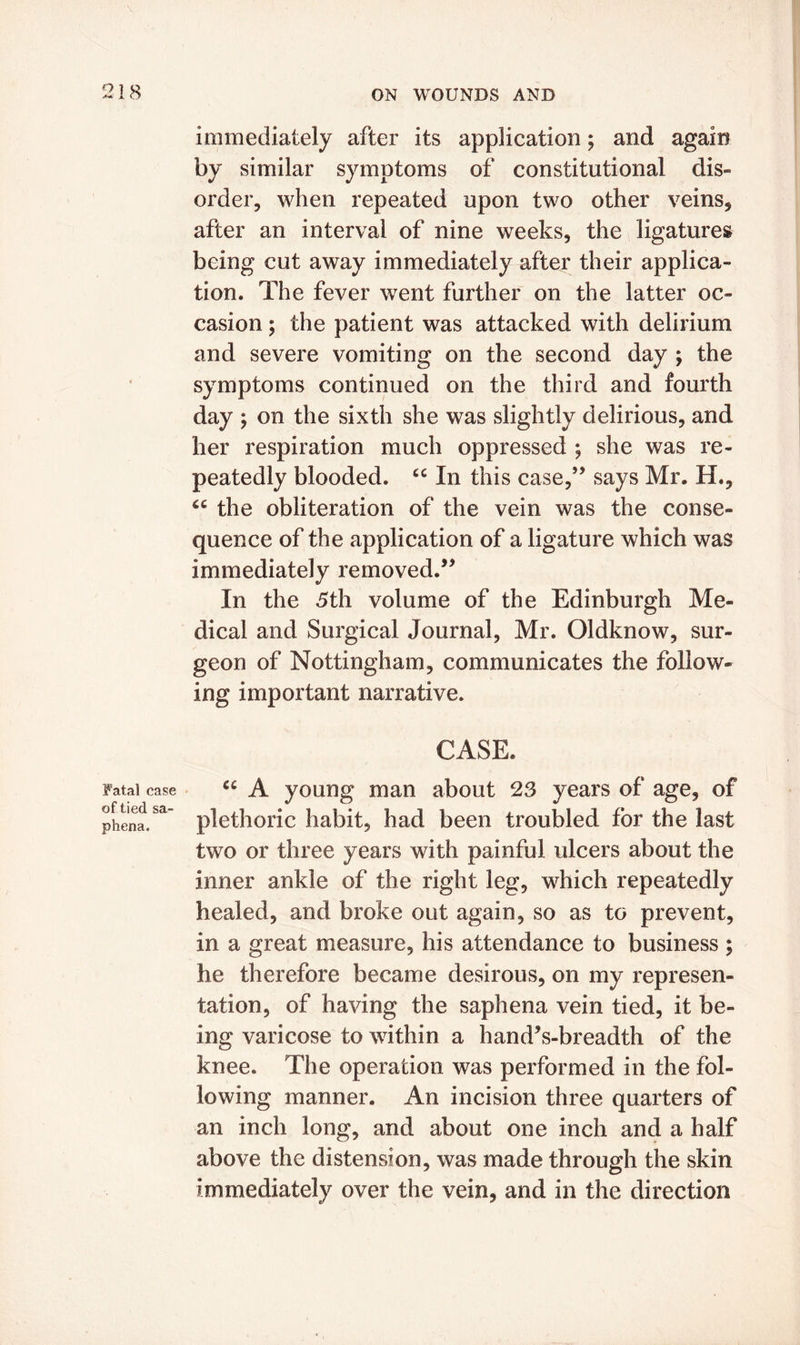 Fatal case of tied sa- phena. immediately after its application; and again by similar symptoms of constitutional dis- order, when repeated upon two other veins, after an interval of nine weeks, the ligatures being cut away immediately after their applica- tion. The fever went further on the latter oc- casion ; the patient was attacked with delirium and severe vomiting on the second day ; the symptoms continued on the third and fourth day ; on the sixth she was slightly delirious, and her respiration much oppressed ; she was re- peatedly blooded. “ In this case,” says Mr. H., cc the obliteration of the vein was the conse- quence of the application of a ligature which was immediately removed.” In the 5th volume of the Edinburgh Me- dical and Surgical Journal, Mr. Oldknow, sur- geon of Nottingham, communicates the follow- ing important narrative. CASE. u A young man about 23 years of age, of plethoric habit, had been troubled for the last two or three years with painful ulcers about the inner ankle of the right leg, which repeatedly healed, and broke out again, so as to prevent, in a great measure, his attendance to business ; he therefore became desirous, on my represen- tation, of having the saphena vein tied, it be- ing varicose to within a hand’s-breadth of the knee. The operation was performed in the fol- lowing manner. An incision three quarters of an inch long, and about one inch and a half above the distension, was made through the skin immediately over the vein, and in the direction