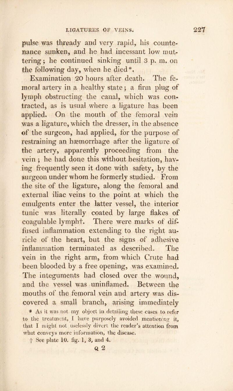 poise was thready and very rapid, his counte- nance sunken, and he had incessant low mut- tering y he continued sinking until 3 p. in. on the following day, when he died*. Examination 20 hours after death. The fe- moral artery in a healthy state; a firm plug of lymph obstructing the canal, which was con- tracted, as is usual where a ligature has been applied. On the mouth of the femoral vein was a ligature, which the dresser, in the absence of the surgeon, had applied, for the purpose of restraining an haemorrhage after the ligature of the artery, apparently proceeding from the vein ; he had done this without hesitation, hav- ing frequently seen it done with safety, by the surgeon under whom he formerly studied. From the site of the ligature, along the femoral and external iliac veins to the point at which the emulgents enter the latter vessel, the interior tunic was literally coated by large flakes of coagulable lympht. There were marks of dif- fused inflammation extending to the right au- ricle of the heart, but the signs of adhesive inflammation terminated as described. The vein in the right arm, from which Crute had been blooded by a free opening, was examined. The integuments had closed over the wound, and the vessel was uninflamed. Between the mouths of the femoral vein and artery was dis- covered a small branch, arising immediately * As it was not my object in detailing these cases to refer to the treatment, I have purposely avoided mentioning it, that I might not uselessly divert the reader's attention from what conveys more information, the disease. f See plate 10. fig. I, 3, and 4. Q 2