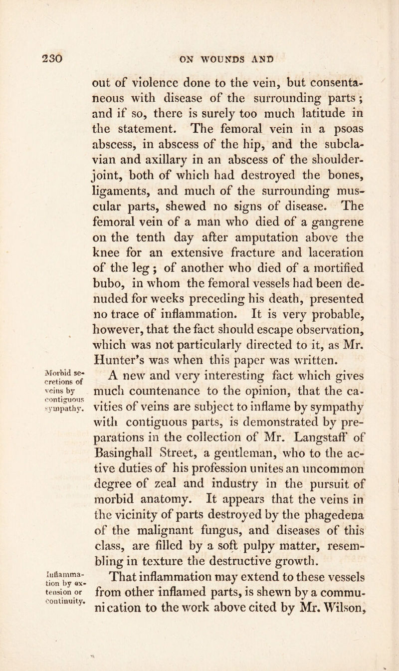 Morbid se- cretions of veins by contiguous sympathy. Inflamma- tion by ex- tension or continuity. out of violence done to the vein, but consenta- neous with disease of the surrounding parts; and if so, there is surely too much latitude in the statement. The femoral vein in a psoas abscess, in abscess of the hip, and the subcla- vian and axillary in an abscess of the shoulder- joint, both of which had destroyed the bones, ligaments, and much of the surrounding mus- cular parts, shewed no signs of disease* The femoral vein of a man who died of a gangrene on the tenth day after amputation above the knee for an extensive fracture and laceration of the leg ; of another who died of a mortified bubo, in whom the femoral vessels had been de- nuded for weeks preceding his death, presented no trace of inflammation. It is very probable, however, that the fact should escape observation, which was not particularly directed to it, as Mr. Hunter’s was when this paper was written. A new and very interesting fact which gives much countenance to the opinion, that the ca- vities of veins are subject to inflame by sympathy with contiguous parts, is demonstrated by pre- parations in the collection of Mr. Langstaff of Basinghall Street, a gentleman, who to the ac- tive duties of his profession unites an uncommon degree of zeal and industry in the pursuit of morbid anatomy. It appears that the veins in the vicinity of parts destroyed by the phagedena of the malignant fungus, and diseases of this class, are filled by a soft pulpy matter, resem- bling in texture the destructive growth. That inflammation may extend to these vessels from other inflamed parts, is shewn by a commu- ni cation to the work above cited by Mr. Wilson,