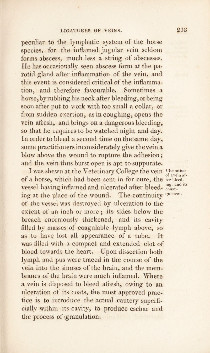 peculiar to the lymphatic system of the horse species, for the inflamed jugular vein seldom forms abscess, much less a string of abscesses. He has occasionally seen abscess form at the pa- rotid gland after inflammation of the vein, and this event is considered critical of the inflamma- tion, and therefore favourable. Sometimes a horse, by rubbing his neck after bleeding, or being soon after put to work with too small a collar, or from sudden exertion, as in coughing, opens the vein afresh, and brings on a dangerous bleeding, so that he requires to be watched night and day. In order to bleed a second time on the same day, some practitioners inconsiderately give the vein a blow above the wound to rupture the adhesion; and the vein thus burst open is apt to suppurate. I was shewn at the Veterinary College the vein of a horse, which had been sent in for cure, the vessel having inflamed and ulcerated after bleed- ing at the place of the wound. The continuity of the vessel was destroyed by ulceration to the extent of an inch or more ; its sides below the breach enormously thickened, and its cavity filled by masses of coagulable lymph above, so as to have lost all appearance of a tube. It was filled with a compact and extended clot of blood towards the heart. Upon dissection both lymph and pus were traced in the course of the vein into the sinuses of the brain, and the mem- branes of the brain were much inflamed. Where a vein is disposed to bleed afresh, owing to an ulceration of its coats, the most approved prac- tice is to introduce the actual cautery superfi- cially within its cavity, to produce eschar and the process of granulation. Ulceration of a vein af- ter bleed- ing, and its conse- quences.