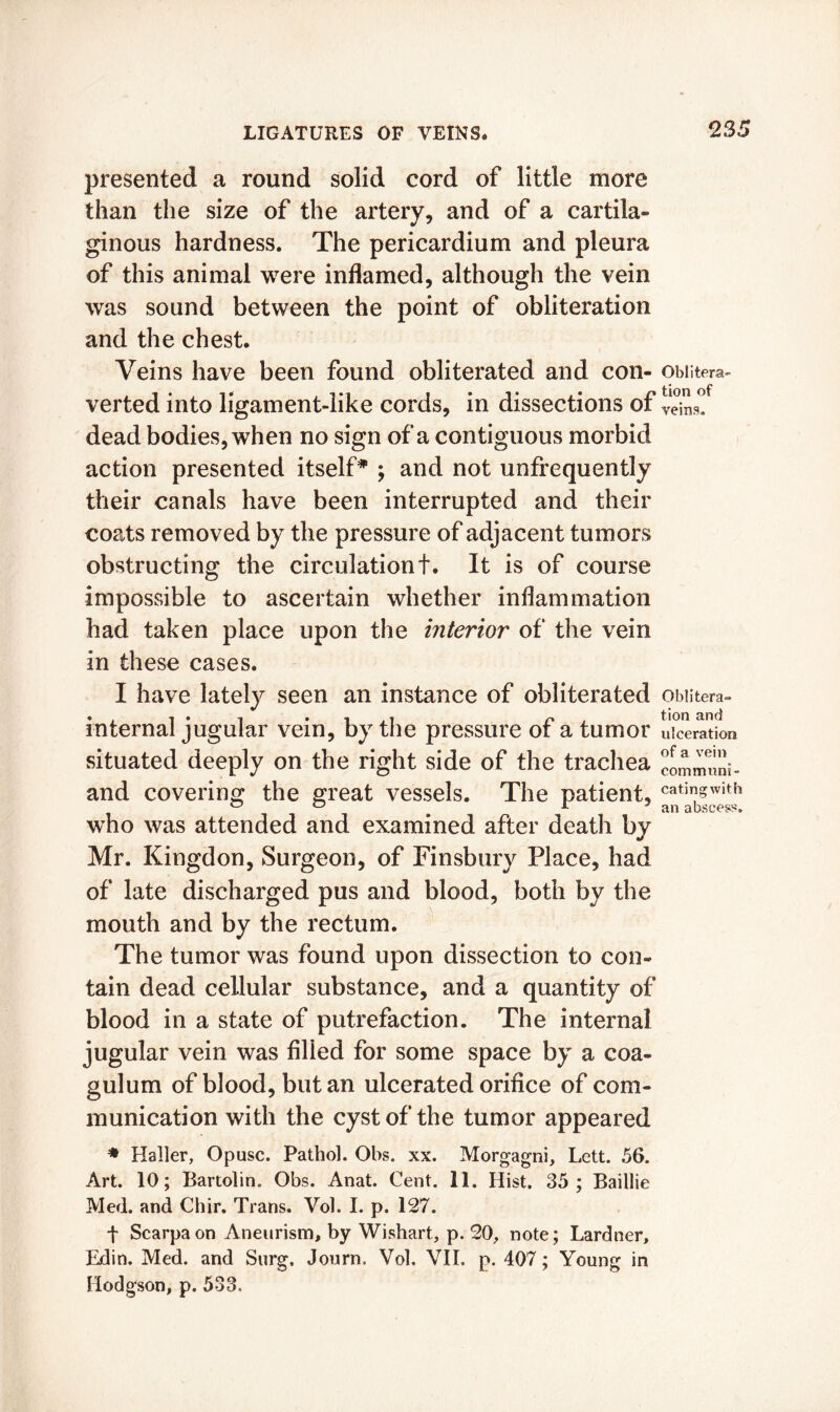 presented a round solid cord of little more than the size of the artery, and of a cartila- ginous hardness. The pericardium and pleura of this animal were inflamed, although the vein was sound between the point of obliteration and the chest. Veins have been found obliterated and con- obiitera- verted into ligament-like cords, in dissections of veins! dead bodies, when no sign of a contiguous morbid action presented itself* ; and not unfrequently their canals have been interrupted and their coats removed by the pressure of adjacent tumors obstructing the circulationt. It is of course impossible to ascertain whether inflammation had taken place upon the interior of the vein in these cases. I have lately seen an instance of obliterated obiitera- internal jugular vein, by the pressure of a tumor ulceration situated deeply on the right side of the trachea and covering the great vessels. The patient, cati^with who was attended and examined after death by Mr. Kingdon, Surgeon, of Finsbury Place, had of late discharged pus and blood, both by the mouth and by the rectum. The tumor was found upon dissection to con- tain dead cellular substance, and a quantity of blood in a state of putrefaction. The internal jugular vein was filled for some space by a coa- gulum of blood, but an ulcerated orifice of com- munication with the cyst of the tumor appeared * Haller, Opusc. Pathol. Ohs. xx. Morgagni, Lett. 56. Art. 10; Bartolin. Obs. Anat. Cent. 11. Hist. 35; Baillie Med. and Chir. Trans. Vol. I. p. 127. f Scarpa on Aneurism, by Wishart, p. 20, note; Lardner, Edin. Med. and Surg. Journ, Vol. VII. p. 407; Young in Hodgson, p. 533.