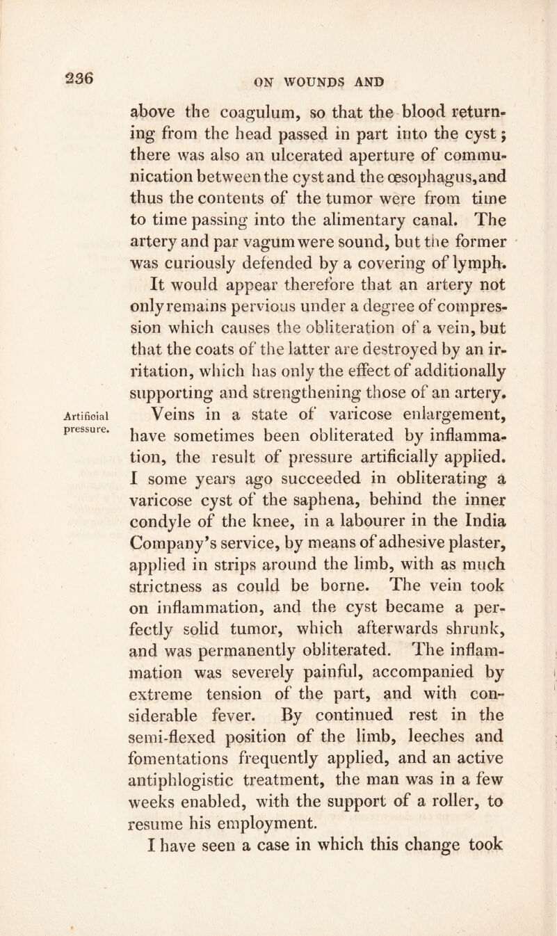 Artificial pressure. above the coagulum, so that the blood return- ing from the head passed in part into the cyst; there was also an ulcerated aperture of commu- nication between the cyst and the oesophagus,and thus the contents of the tumor were from time to time passing into the alimentary canal. The artery and par vagumwere sound, but the former was curiously defended by a covering of lymph. It would appear therefore that an artery not only remains pe rvious under a degree of compres- sion which causes the obliteration of a vein, but that the coats of the latter are destroyed by an ir- ritation, which has only the effect of additionally supporting and strengthening those of an artery. Veins in a state of varicose enlargement, have sometimes been obliterated by inflamma- tion, the result of pressure artificially applied. I some years ago succeeded in obliterating a varicose cyst of the saphena, behind the inner condyle of the knee, in a labourer in the India Company’s service, by means of adhesive plaster, applied in strips around the limb, with as much strictness as could be borne. The vein took on inflammation, and the cyst became a per- fectly solid tumor, which afterwards shrunk, and was permanently obliterated. The inflam- mation was severely painful, accompanied by extreme tension of the part, and with con- siderable fever. By continued rest in the semi-flexed position of the limb, leeches and fomentations frequently applied, and an active antiphlogistic treatment, the man was in a few weeks enabled, with the support of a roller, to resume his employment. I have seen a case in which this change took