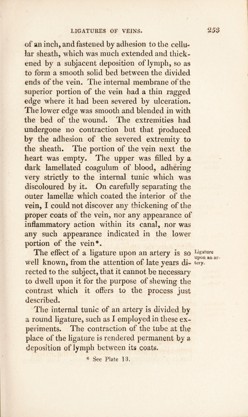 of an inch, and fastened by adhesion to the cellu- lar sheath, which was much extended and thick- ened by a subjacent deposition of lymph, so as to form a smooth solid bed between the divided ends of the vein* The internal membrane of the superior portion of the vein had a thin ragged edge where it had been severed by ulceration* The lower edge was smooth and blended in with the bed of the wound. The extremities had undergone no contraction but that produced by the adhesion of the severed extremity to the sheath. The portion of the vein next the heart was empty. The upper was filled by a dark lamellated coaguium of blood, adhering very strictly to the internal tunic which was discoloured by it. On carefully separating the outer lamellae which coated the interior of the vein, I could not discover any thickening of the proper coats of the vein, nor any appearance of inflammatory action within its canal, nor was any such appearance indicated in the lower portion of the vein*. The effect of a ligature upon an artery is so well known, from the attention of late years di- rected to the subject, that it cannot be necessary to dwell upon it for the purpose of shewing the contrast which it offers to the process just described. The internal tunic of an artery is divided by a round ligature, such as I employed in these ex- periments. The contraction of the tube at the place of the ligature is rendered permanent by a deposition of lymph between its coats. * See Plate 13. Ligature upon an ar- tery.