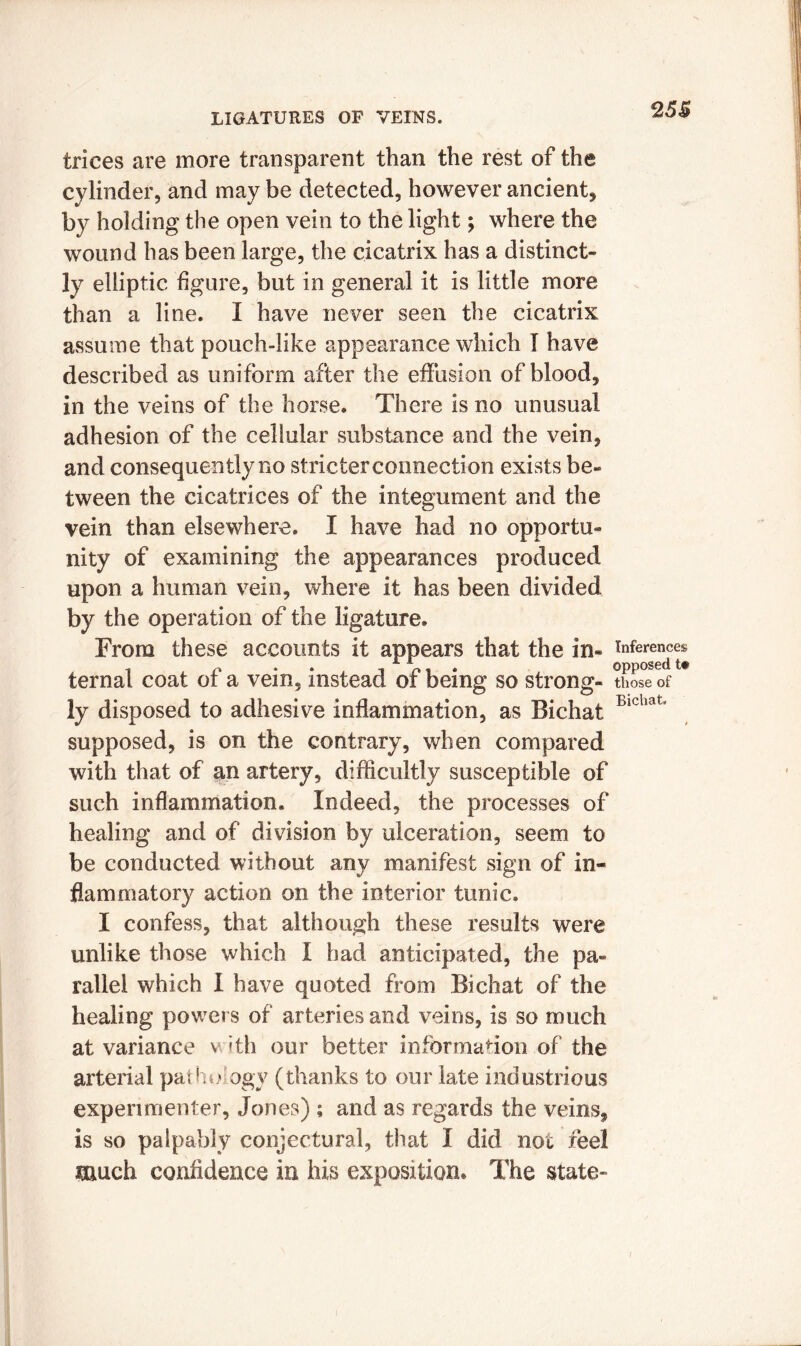 25$ trices are more transparent than the rest of the cylinder, and may be detected, however ancient, by holding the open vein to the light; where the wound has been large, the cicatrix has a distinct- ly elliptic figure, but in general it is little more than a line. I have never seen the cicatrix assume that pouch-like appearance which I have described as uniform after the effusion of blood, in the veins of the horse. There is no unusual adhesion of the cellular substance and the vein, and consequently no stricter connection exists be- tween the cicatrices of the integument and the vein than elsewhere. I have had no opportu- nity of examining the appearances produced upon a human vein, where it has been divided by the operation of the ligature. From these accounts it appears that the in- inferences , n . ini* opposed t# ternal coat ot a vein, instead or being so strong- those of ly disposed to adhesive inflammation, as Bichat Bichat' supposed, is on the contrary, when compared with that of an artery, difficultly susceptible of such inflammation. Indeed, the processes of healing and of division by ulceration, seem to be conducted without any manifest sign of in- flammatory action on the interior tunic. I confess, that although these results were unlike those which I had anticipated, the pa- rallel which I have quoted from Bichat of the healing powers of arteries and veins, is so much at variance v ith our better information of the arterial pat ho ogy (thanks to our late ind ustrious experimenter, Jones) ; and as regards the veins, is so palpably conjectural, that I did not feel much confidence in his exposition. The state-