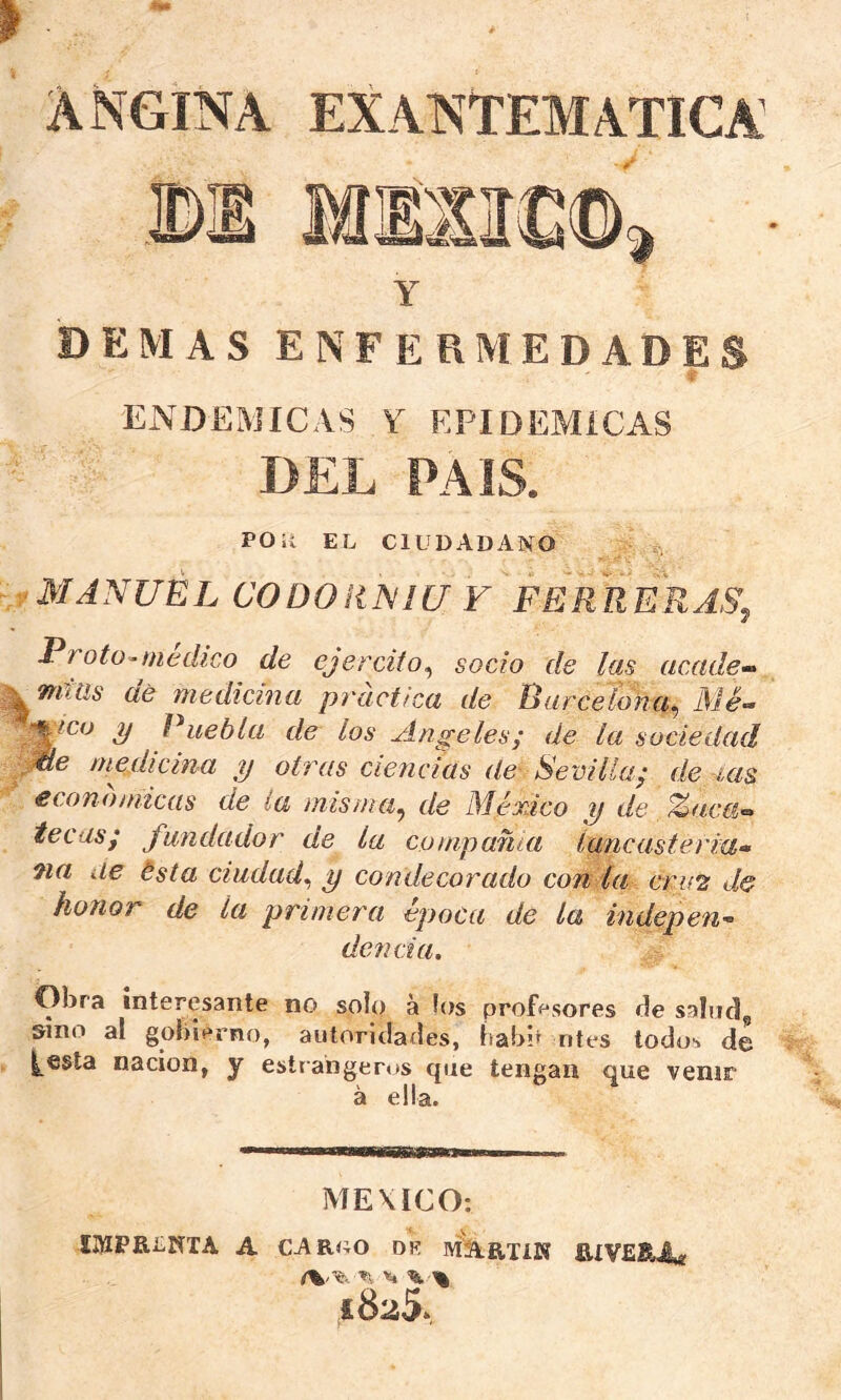 ANGINA EXANTEMATICA Y DEMAS ENFERMEDADES r ENDEMICAS Y EPIDEMICAS DEL PAIS. POR EL CIUDADANO MANUEL CODOiíNIU F FERRERA>% Proto^medico de ejercito^ socio de las acade-^ Tfitiis aé medicina pi'acttca de Rarcelona^ Me-’ S/ Ruebía de los Angeles; de la sociedad ^e medicina y otras ciencias de- Sevilla; de -las económicas de la misnia^ de México y de %acti’^ tecas; fundador de la compañía lancasterm» na de ésta ciudad^ y condecorado con la cri‘2 de honor de la primera época de la indepen- dencia. Obra interesante no solo a los prof<^sores tle saluda sino al gobierno, autoriclailes, íiabP ntes todos de ^esta nación, y estrahgeros que tengan que venir á ella. MEXICO: IDIPRENTA A carro dr MArtíK BíVESArf ^ >6. % 1825»