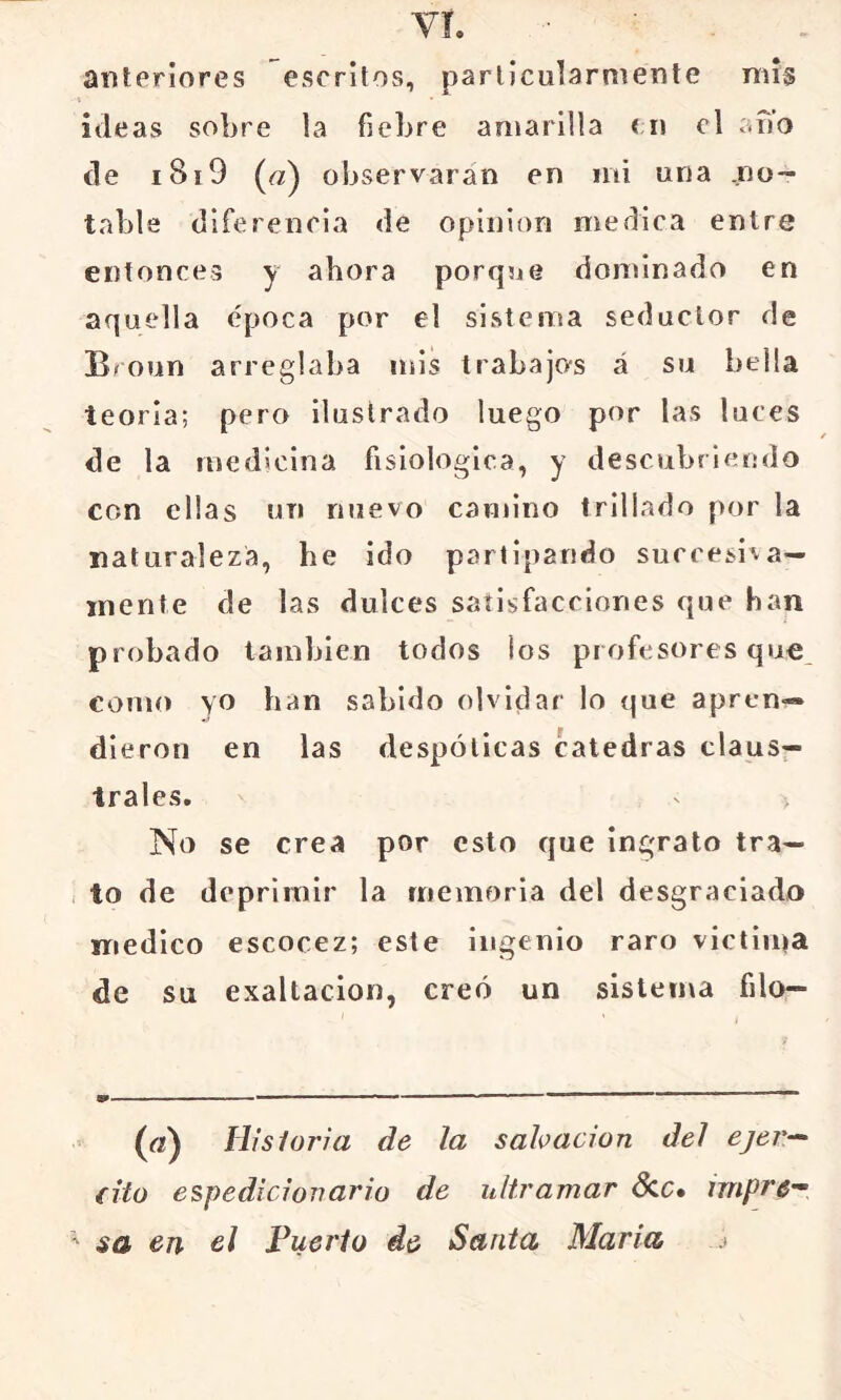 Vi. anteriores escritos, particularmente mis ideas sobre la fiebre amarilla < n el ano de i8i9 (a) observaran en mi una .no- table diferencia de opinión medica entre entonces y ahora porque dominado en aquella época por el sistema seductor de Broun arreglaba mis trabajos á su bella teoria; pero ilustrado luego por las luces de la medicina fisiológica, y descubriendo con ellas un nuevo camino trillado por la naturaleza, he ido partipando suceesi^a— mente de las dulces satisfacciones que han probado también todos los profesores que, como yo han sabido olvidar lo que apren- dieron en las despóticas cátedras claus- trales. No se crea por esto que ingrato tra— , to de deprimir la memoria del desgraciado medico escocez; este ingenio raro vietiina de su exaltación, creó un sistema filo- (rt) Hisloria de la sahacion del ejer-^ {ito espedicionario de ultramar dcc. impre^ ' sa en el Puerto de Santa María .»