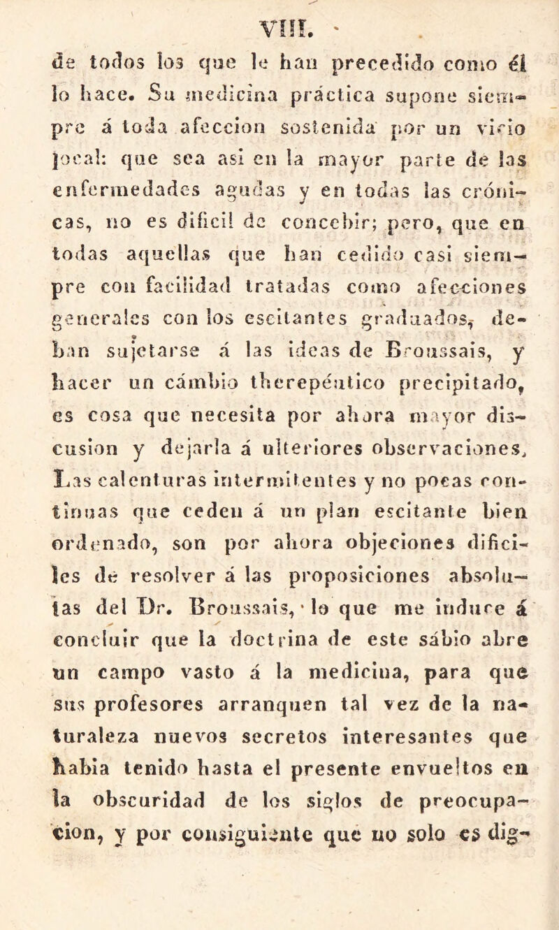 de todos ios que le han precedido como él lo hace. Su medicina práctica supone siem- pre á toda afección sostenida por un vicio jocal: que sea asi en la mayor parte de las enfermedades agudas y en todas las cróni- cas, no es difícil de concebir; pero, que en todas aquellas que han cedido casi siem- pre con facilidad tratadas como afecciones generales con los eseltantes graduados,- de- han sujetarse á las ideas de Bcoussais, y hacer un cambio therepéutico precipitado, es cosa que necesita por ahora mayor dis- cusión y dejarla á ulteriores observaciones^ I.as calenturas intermitentes y no pocas con- tinuas que ceden á un plan escitante bien ordenado, son por ahora objeciones difíci- les dé resolver á las proposiciones absolu- tas del Dr. Broussais, • lo que me indure á concluir que la doctrina de este sabio abre nn campo vasto á la medicina, para que sus profesores arranquen tal vez de la na- turaleza nuevos secretos interesantes que habla tenido basta el presente envueltos en la obscuridad de los siglos de preocupa- ción, Y por consiguiente que no solo es dig-