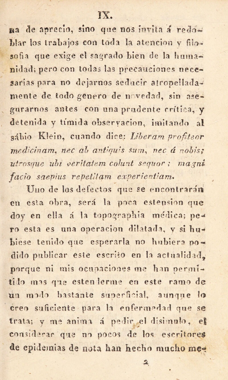 (le aprecio, sino que nos HivU.n a rcíl-w Llar los IraLajos con toda la atención y filo* sofia que exige el sagrado Lien de la Innoa- nidad; pero con todas las precauciones nece- garias para no dejarnos seducir aíropellada- mente de todo genero de n vedad, sin ase- gurarnos antes con una prudente rrítlca, y detenida y tímida obseryarion, imitando al gál)io Klein, cuando dice: Uheram. profiteor medhínam., nec ah ani'fiu’s si/iri^ nec á nohis; utrosffue uhi oeritaiem. cohint sñqitor ; magni fació saepius repetitam experierdiam* Uno de los defectos que se (Uicontraráfi en esta obra, será la poca estension que doy en ella á la t'Opograpbia medica; pe^ ro esta es una operación dilatada, y sí hu- biese tenido que esperarla no hubiera no-* dido publicar este escrito en la actualidad^ porque ni mis ocupaciones me han oeruH- ti lo mas que esten lerme en este ramo de / un modo bastante suoeríicial, aunque ío creo suíiciente para la enferin'^dad que se trata; y me anima á pedir el disimulo, e| coiasidecar que no pocos de los escritorejí de epideinias de nota han hecho mucho m^eí