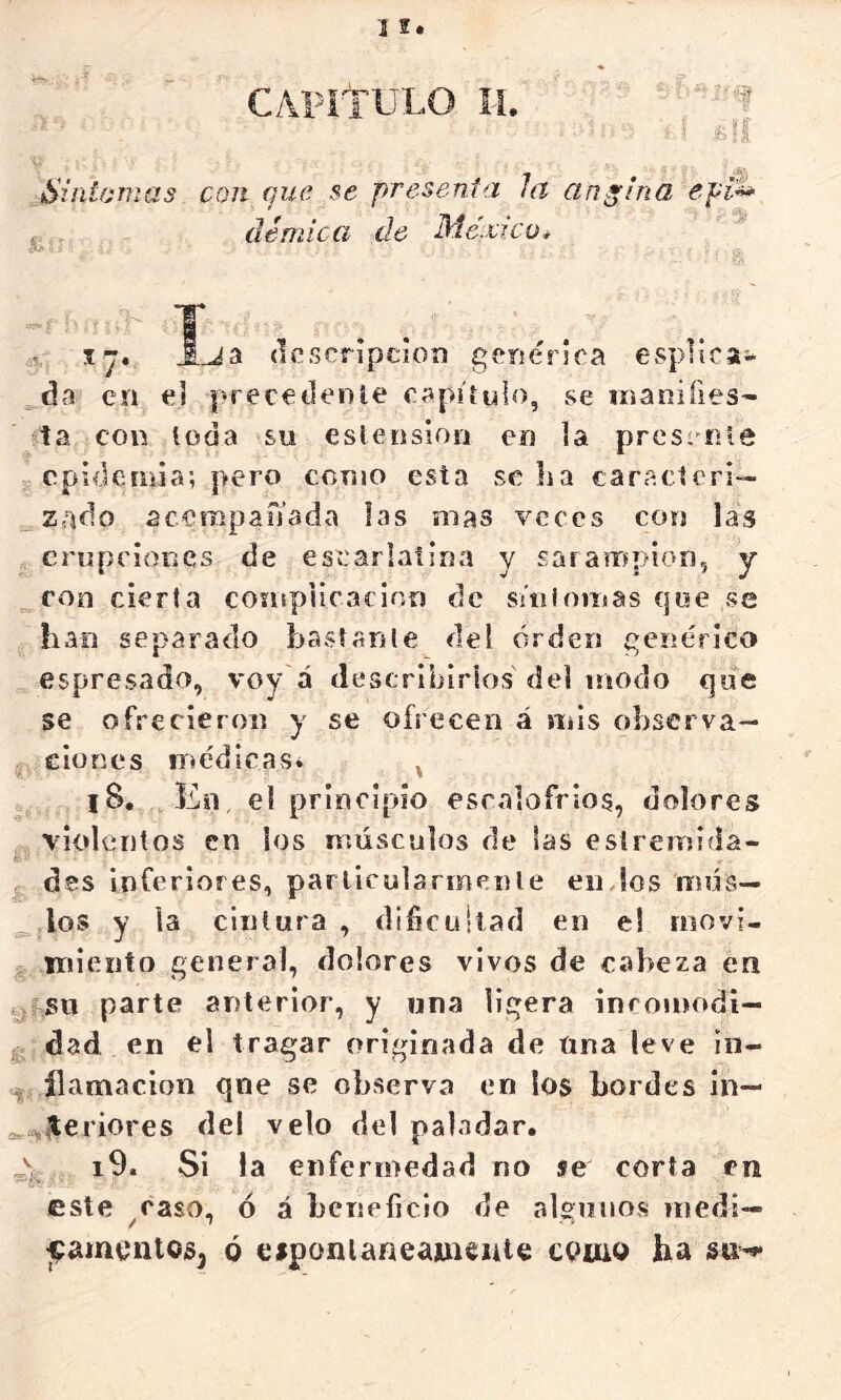 Síntomas con (]ue se presenfa la angina ept^ , démíca de México* ij. Ija (Icscrípeioí) genérica esplira- da en el precedenle capitulo, se manifies- ta con toda su eslenslon en la prcscííle epidemia; pero como esta se lia caracteri- zado acampanada las mas veces con las erupciones de escarlatina y sarampión, y roo cierta complicación de s/nfornas que .se han separado bastante del orden genérico espresado, voy á describirlos del modo que se ofrecieron y se ofrecen á mis observa— eiones médicas» ^ l8, Ko, el principio escalofríos, dolores violentos en ¡os músculos de las esiremida- des inferiores, parlicularmenle eiiJos mus- los y la cintura , difículiad en el inovi- iriiento general, dolores vivos de cabeza en su parte anterior, y una ligera inromodi— g dad en el tragar originada de Una leve iii- ílamacion qne se ob.serva en los bordes in— ^ J;eriores del velo del paladar. , i9. Si la enfermedad no se corta en este ^caso, ó á beneíicio de alguno.s niedi— ^amentosj ó esponlaneaincute como ha su-**