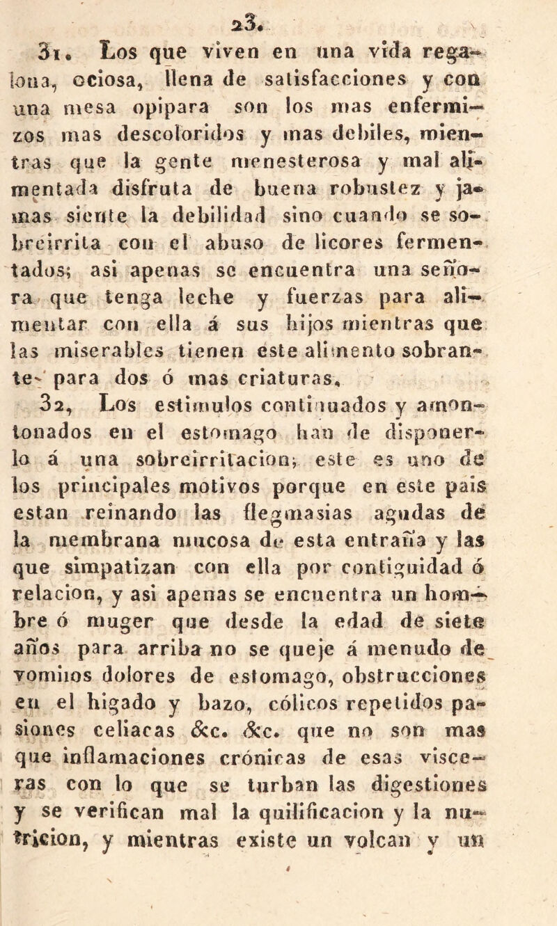 31. Los que viven en una vida re^- lona, ociosa, llena de satisfacciones y con una mesa opípara son los mas enfermi- zos mas descoloridos y mas débiles, mien- tras que la gente menesterosa y mal ali- mentada disfruta de buena robustez y ja* mas siente la debilidad sino cuando se so- breirrita con el abaso de licores fermen- tados; asi apenas se encuentra una sena- ra que tenga leche y fuerzas para ali— mentar con ella á sus hijos mientras que las miserables tienen este alimento sobran- te--'para dos ó mas criaturas, 32, Los estímulos continuados y amon- tonados en el estomago han de disponer- lo á una sobreirritación; este es uno de los principales motivos porque en este pais están reinando las flegmasías agudas dé la membrana mucosa de esta entraíía y las que simpatizan con ella por contigüidad ó relación, y asi apenas se encuentra un hom-^ bre ó rauger que desde la edad de siete anos para arriba no se queje á menudo de. vomiios dolores de estomago, obstrucciones en el hígado y bazo, cólicos repelidos pa- siones celiacas (Scc. <^c. que no son mas que inflamaciones crónicas de esas visce- ras con lo que se turban las digestiones y se verifican mal la quilificacion y la nu- trición, y mientras existe un volcan y un