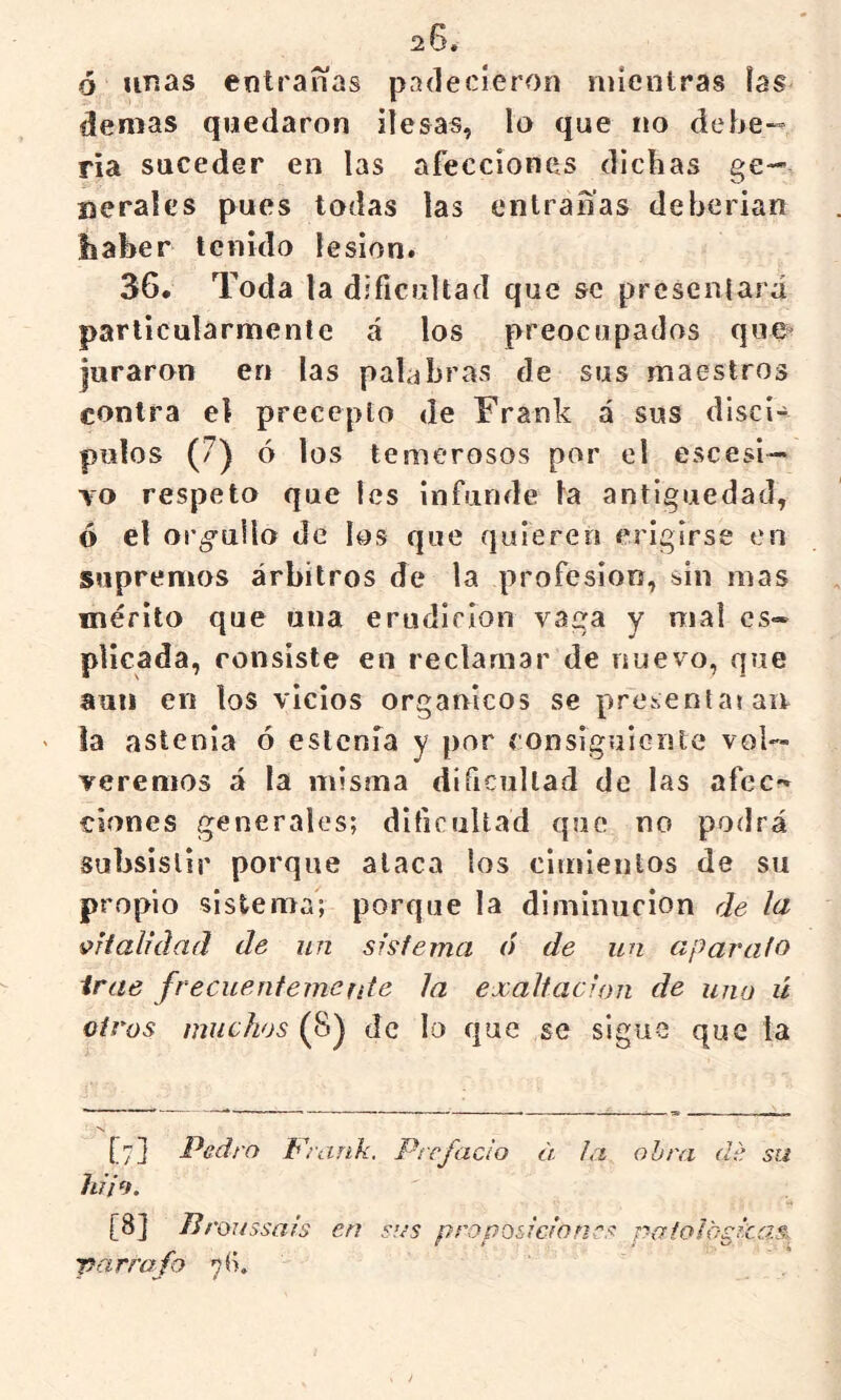 ó unas entrarías padecieron mientras ías demas quedaron ilesas, lo que no debe-» ría suceder en las afecciones dichas ge- nerales pues todas las entrañas deberían haber tenido lesión. 36* Toda la dificultad que se presentará particularmente á los preocupados que^ juraron en las palabras de sus maestros contra el precepto de Frank á sus discí- pulos (7) ó los temerosos por el escesi— YO respeto que les infunde la antigüedad, ó el orgullo de los que quieren erigirse en supremos árbitros de la profesión, sin mas mérito que una erudlríon vaga y mal es» plícada, consiste en reclamar de nuevo, que aun en los vicios orgánicos se prcsentaj aii la astenia ó eslcnia y por consiguiente vol- veremos á la misma dificultad de las afee-* Clones generales; dificultad que no podrá subsistir porque ataca los cimientos de su propio sistema; porque la diminución de la vialidad de un sisiema ó de un aparato irae frecuénteme rite la exaltación de uno ú otros muchos {f}'^ de lo que se sigue que la [7] Pedro Wrank. Prefacio ¿i la obra de su hilo. [8] Proussals en sus proposiciones pafologlcasí Tcirrafo