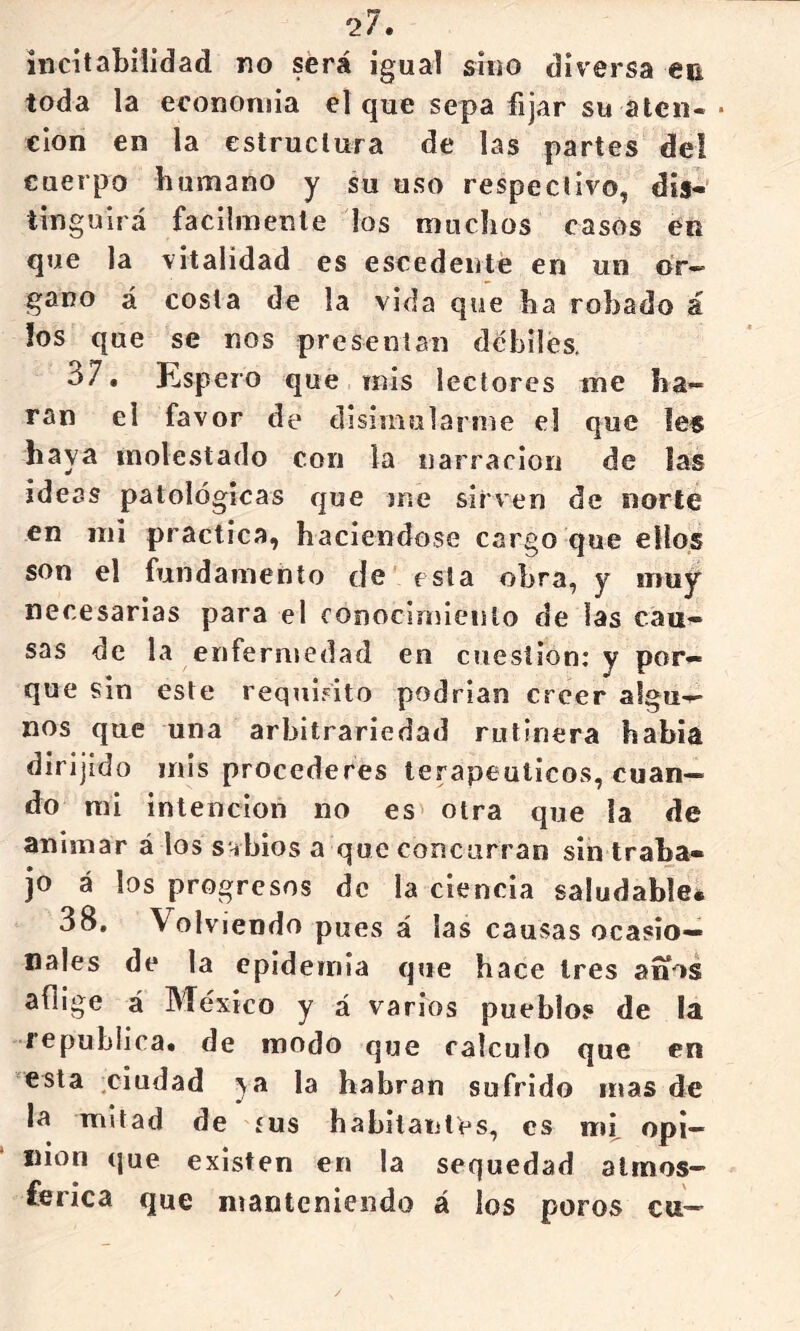 incitabilidad no será igual sino diversa en toda la economía el que sepa fijar su alen- • eion en la estructura de las partes del cuerpo bumano y su uso respectivo, dis- tinguirá fácilmente los muchos casos en que la vitalidad es escedenté en un ór- gano á costa de la vida que ha robado á los que se nos presentan débiles, 37. Esp ero que mis lectores me ha- rán el favor de disimularme el que íes haya molestado con la narración de las ideas patológicas que me sirven de norte en mi practica, haciéndose cargo que ellos son el fundamento do esta obra, y muy necesarias para el coiiocirnieiito de las cau- sas de la enfermedad en cuestión: y por- que sin este requisito podrían creer algu- nos que una arbitrariedad rutinera había dirijido mis procederes terapéuticos, cuan- do mi intención no es otra que la de animar á los sabios a que concurran sin traba- jo á los progresos de la ciencia saludable* 38. Volviendo pues á las causas ocasio- nales de la epidemia que hace tres anos aflige á México y á varios pueblos de la república, de modo que calculo que en •esta .ciudad ^a la habran sufrido mas de la mitad de íus habitantes, es mf opi- nión que existen en la sequedad almos- tenca que manteniendo á los poros cu-