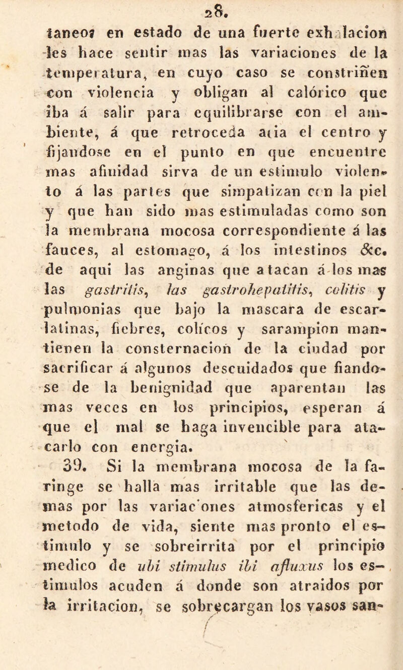 ianeoa en estado de una fuerte exh.dacíon les hace sentir mas las variaciones de la 4emperatura, en cuyo caso se constriñen con violencia y obligan al calórico que iba á salir para equilibrarse con el a:n- biente, á que retroceda acia el centro y fijándose en el punto en que encuentre mas afinidad sirva de un estimulo violen** to á las parles que simpatizan ci n la piel y que han sido mas estimuladas como son la membrana mocosa correspondiente á las fauces, al estomaíro, á los intestinos ócc. 'de aqui las anginas que atacan á los mas las gastritis^ las gastrohepaiitis^ colitis y pulmonías que bajo la mascara de escar- latinas, fiebres, cólicos y sarampión man- tienen la consternación de la ciudad por sacrificar á algunos descuidados que fiándo- se de la benignidad que aparentan las mas veces en los principios, esperan á que el mal se haga invencible para ata- carlo con encrgia. 39. Si la membrana mocosa de la fa- ringe se halla mas irritable que las de- más por las variac'ones atmosféricas y el método de vida, siente mas pronto el es- timulo y se sobreirrita por el principio medico de uhi stimulus ihi ajluxus los es—, timuíos acuden a donde son atraídos por la irrilacioií, se sobr^^cargan los vasos san-