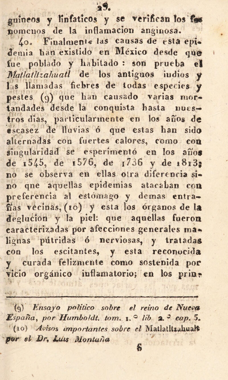 guineos y linfáticos y sé verifican los'^ nomciios de lá inflamación anginosa. 4o. Fiualmen*^ ías causas de esta epi* deniia han existido en México desde qiiie? fue poblado y habitado : son prueba el Matlatltzahuatl de los antiguos indios y las llamadas liebres de todas especies y pestes (9) que han causado varias mor- tandades desde la conquista hasta iiut s— Iros dia$, particularmente en los anos de «vscasez de lluvias ó que estas han sido alternadas con fuertes calores, como co» singularidad sé experimentó en ios ano® de i545, de i576^ de ¡736 y de i8i3; no se observa en ellas oirá diferenria si- no qne aquellas epidemias atacaban con preferencia al estómago y demas entra- ñas vécínas, (10) y esta los órganos de la deglución y la piel: que aquellas fueron caracterizadas por afecciones generales ma» lignas pútridas ó nerviosas, y tratadas con los escitaníes, y esta reconocida y curada felizmente como sostenida por vicio orgánico inflamatorio; en los pria» (9) Knsayo pnHtico sobre el reino de Nue^a España, por Humboldt, tom, i. ® lib a. cap, 5. (10) Adsos importantes sobre el MaUatUiuhuaH por el Dr, JLuis Montaña ^ 8