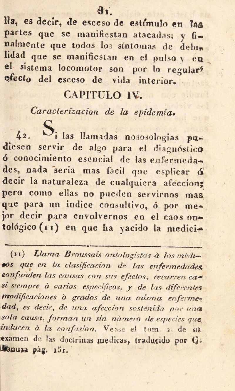 Ha, es decir, de esccso de est/'miilo erj fa^i partes que se manífiestaa atacadas; y fi- nalmeutc que todos loi síutomas de debiT! lidad que se manifiestan en el pulso v en cí sistema locomotor son por lo regular^. ^fecto del esceso de vida interior* CAPITULO I¥. Caracterización de la epidemia» S: 4-2* las llamadas nososolcígias diesen servir de algo para el diagnóstica ó conocimiento esencial de las enfermeda-. des, nada seria mas fácil que espücar 6i decir la naturaleza de cualquiera afección pero como ellas no pueden servirnos mas que para un indice consultivo, ó por me-^ jor decir para envolvernos en el caos on^ tológico (i i) en que ha yacido la mediei-^ (ii) hlama Broussais ontoljjgist^.is a los rnedt-^ ^os (jnr en la clasijicaeion de las enfeemedadesi- confunden las cansas con s'fs efectos^ cecucren ca^ si siempre á vanos específicos, y de las diferentes ptodifendones ó grados de una misma enferrner. dad y es decir ^ de una afección sostenida por ana sola causa, forman un sin número de especies que, inducen á la confision. Vease el tom a de sU examen de las doctrinas medicas, traducido por llfenuja pág. i5i.