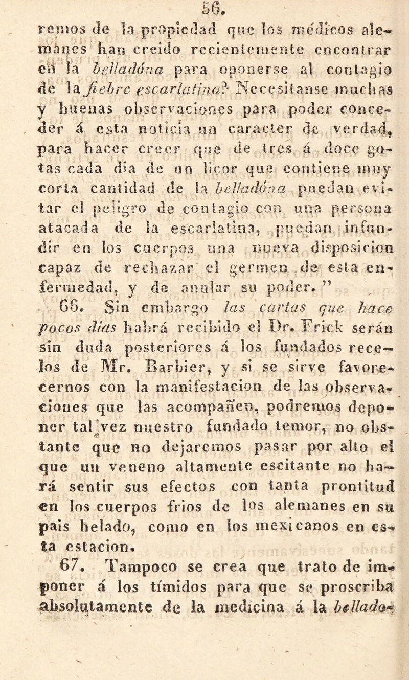 remos de la propiedad que los médicos ale- manes haii creído rccierjíeraeníe encontrar en ía heVuidóna para oponerse al contagio de la fiebre escartaf¡ne¿^‘ Necesiianse muchas Y buenas observaciones para poder conce- der á esta natlcla tía carácter de verdad^ para hacer creer que de iros á doce ga- tas cada día de un licor que eontiene muy corla cantidad de Is. heUadóna puedan evl = tar el peligro da contagio con una persona atacada de la escarlatina, puedan infun- dir en los cuerpos una isoeva disposición capaz de rechazar el germen da esta en- fermedad, y de anular su poder. ” 66, Sin embargo las cartas que hace pocos días habrá recibido el í)r. Frick serán sin duda posteriores á los fundados rece- los de Mr. Barbier, y si se sirve favore- cernos con la manifestación de las observa- ciones que las acompañen, podremos depo- ner taFvez nuestro fundado temor, no obs- tante que no dejaremos pasar por alto el que un veneno altamente escitante no ha- rá sentir sus efectos con tanta prontitud en los cuerpos frios de los alemanes en su país helado, como en los mexicanos en es-* ta estación. 67. Tampoco se crea que trato de Im- poner á los tímidos para que se proscriba absolutamente de la medicina á la héJlada^^