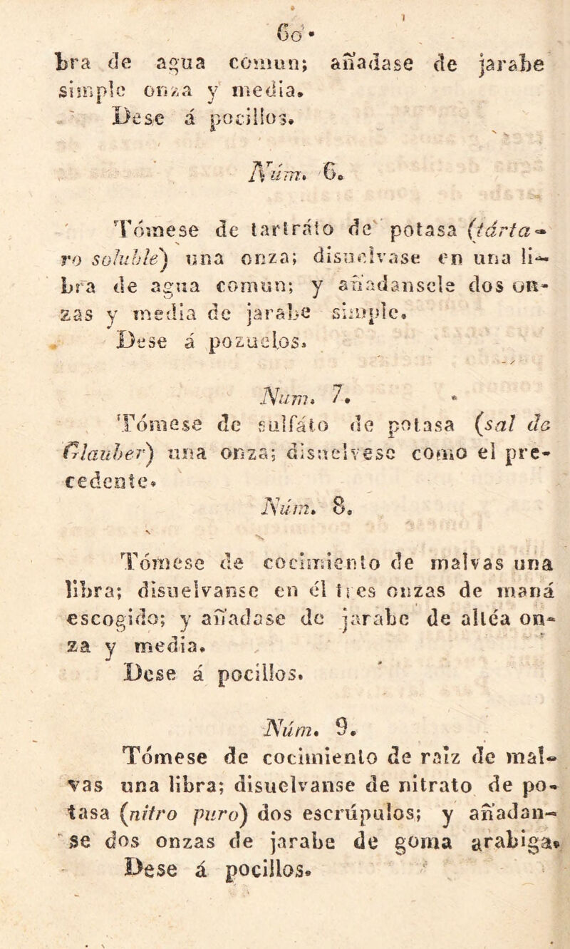 1 Go • Lra de agua común; aííadase de jarsLe siüipUí ori'¿a y media. ' Dése á pocilios. * ' N T^úm» '6. Tómese de lartr.áto de' potasa <2» ro soluble) una onza; disuélvase en una li- bra de agr»a común; y aíiadanscla dos üR- zas y media de jarabe simple. De se á pozuelos, - / iVí/777, 7, 'Fómese de sulfáto de potasa (^sal do f^laiiher) tina onza; disnelvesc couio el pre- cedente. Isúin^ 8, N Tómese de cocimienlo de malvas una libra; disuélvanse en él tres onzas de maná escogido; y anacíase de jarabe de altea on» za y media. Dese á pocilios. Núm* 9, Tómese de cocimienlo de raíz de mal« vas una libra; disuélvanse de nitrato de po- tasa {nitro puro) dos escrúpulos; y anadan- ■ se dos onzas de jarabe de goma Bese á pocilios.