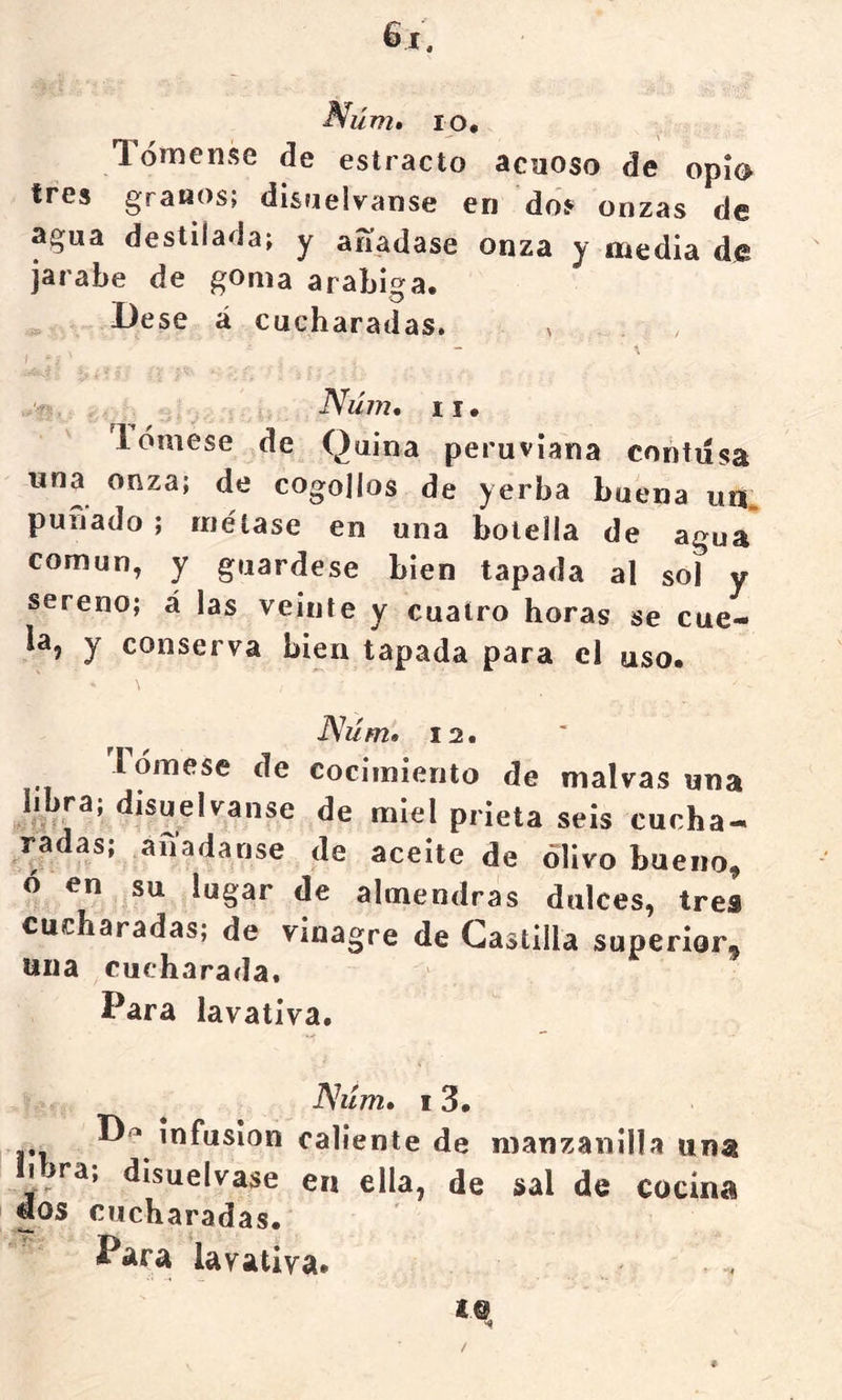 Núm» lo. Tómense de estrado acuoso de opío tres granos; di&nelvanse en do? onzas de agua destilada; y aííadase onza y media de jarabe de goma arabiga. Dese á cucharadas. Núm, II• lómese de Quina peruviana contiísa una onza; de cogollos de yerba buena un puñado; métase en una botella de agua* común, y guárdese bien tapada al sol y sereno; á las veinte y cuatro horas se cue- la, y conserva bien tapada para el uso. JSúm* 12. lómese de cocimiento de malvas una libra; disuélvanse de miel prieta seis cucha- radas, anadanse de aceite de olivo bueno, ó en su lugar de almendras dulces, tres cucharadas; de vinagre de Castilla superior, una cucharada. Para lavativa. JShím» I 3. infusión caliente de manzanilla una libra; disuélvase en ella, de sal de cocina uos cucharadas. Para lavativa.