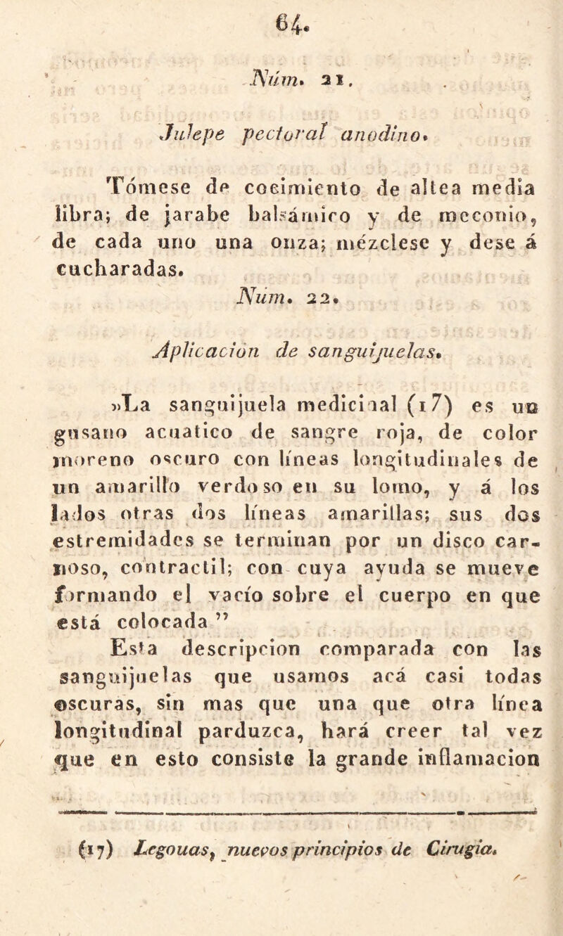 ’ 31. \ Julepe pecloral anodino* Tómese df* coeimlento de altea media libra; de jarabe balsániiro y de mecoiuo, '' de cada uno una onza; mézclese y dese á cucharadas. Num* 2 2. Aplicación de sanguijuelas* j>La sanguijuela medid lal (i7) es un gusano acuático de sangre roja, de color moreno oscuro con líneas longitudinales de un amarillo verdoso en su lomo, y á los lados otras dos líneas amarillas; sus dos estremldadcs se terminan por un disco car- noso, contráctil; con cuya ayuda se mueve formando el vacío sobre el cuerpo en que está colocada ” » * Esta descripción comparada con las sanguijuelas que usamos acá casi todas ©scuras, sin mas que una que otra línea longitudinal parduzca, hará creer lal vez que en esto consiste la grande inflamación (17) LegouaSf nuevos principios de Cirugia*