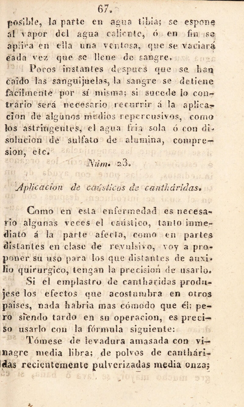 posible, la parte en agua libia; se espone al vapor del agua calicEíc, ó en fio ¿sa apsi^^a en ella una ven losa, que se vaciar^ cada vez que se llene de gan£:re. Pocos instanles después que se. ban caído las sanguijuelas, la sangre se detiene fácilmente por sí niisina; si socede ío con- trário será necesario recurrir á la aplica?- clon (le algunos mculios repercusivos, como los astringentes, el agua fría sola 6 con di- solución de sulfato de aluniioa, compre- sión, etc. JS'úm» 2 3* yíplicacwn de cailsííeos di canihcíiidas, Como en esta enfennedad es necesa- rio algunas veces el caúslico, tanto inioe- dialo á la parte aféela, como en partes distantes en cíase de rc.vulsivo, voy a pro- poner su uso para ios que distantes de auxi» lio quirúrgico, tengan la preclsiofi de usarlo» Si el emplastro de cantharidas produ- jese los efectos (|ue acosíunibra en otros paises, nada habría mas cómodo que él; pe- ro siendo tardo en su operación, es preci- so usarlo con la fórmula siguiente: Tómese de levadura amasada con vi— inagrc media libra; de polvos de canibári- íáas recientemente pulverizadas media onzaj