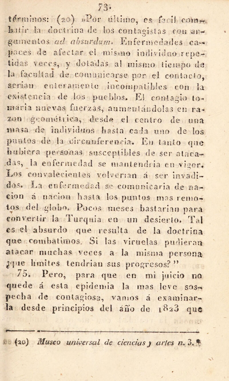 r ■ / 3' (20) ))Por lilllüio, eí5 faril com^^ li sí ir la íittcí l iria de los con taxistas coy ar- O gnuse o los ad absuríluni-^ Eri fe r Piedades ca--» paces de afectar ei mistiio iadivíduo repe.- tidas vecí?^, y doladas al rnisnio iieíopo da la facidiad de coojuoícarse por el coníacfo, serian ooleramer» le íocoinpalihles con la existencia de los piielilos. El contagio to- inaria nuevas fuerzas, aurneijíándolas en ra- zón geoinéijica, desde el centro de una snasa de individuos hasta cada uno de los puntos de la eií’Confcreíiria. En ianto que hubiera personas susceptibles de ser a la ca- ldas, la eoferHicdad se íiianíendíia en vi^or» Los convalecientes volverían á ser invadi- dos. La erifermedad se comunicaría d,e na- ción á nación hasta los puntos mas remo- tos de! globo. Pocos nicses bastarían para convertir la Turquía eo un desierto. Tal €3 el absurdo que resulta de la doctrina que combatimos, Si las viruelas pudieran atacar muchas veces a la niisnsa persona ¿que limites tendrían sus progresos?” 75. Pero, para que en mi juicio no quede á esta epidemia la mas leve sos-? pecha de contagiosa, vamos á examinar- la desde principios del áñ’o de i?^23 que i7a (20) Museo universal de ciencias) arles