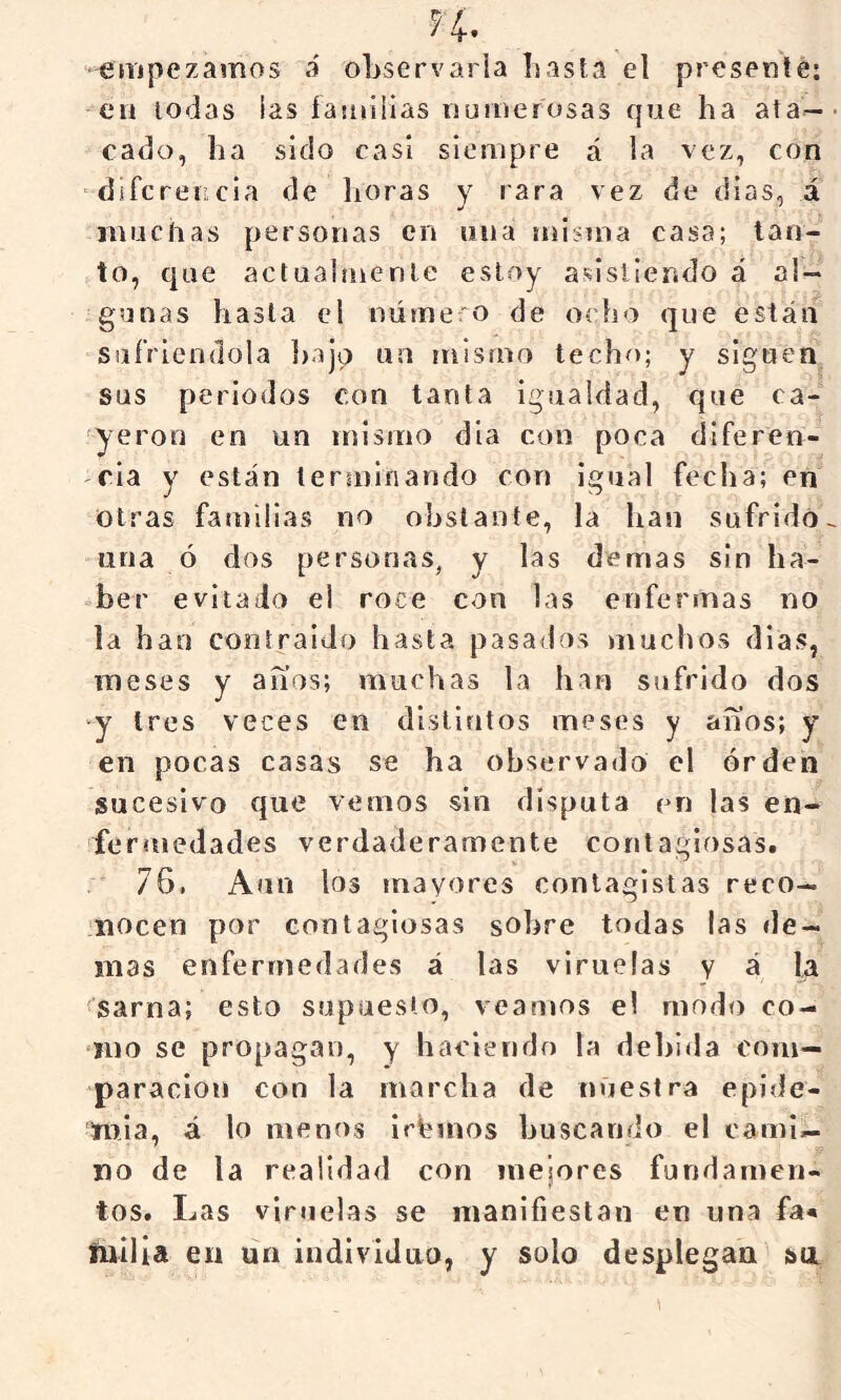 ^4-. empezamos a observarla basta el presenté: en todas ias íasuilias numerosas que ha ata- cado, ha sido casi siempre á la vez, con diferencia de lioras y rara vez de dias, á muchas personas cu una miíma casa; tan- to, que actuabnenle estoy asistiendo á al- gunas hasta el número de ocho que están sufriéndola })ajo un mismo techo; y siguen sus periodos con tarsta igualdad, que ca- yeron en un mismo dia con poca diferen- cia y están terminando con igual fecha; en otras familias no obstante, la han sufrido una ó dos personas, y las demas sin ha- ber evitado el roce con las enfermas no la han contraído hasta pasados muchos días, meses y aííos; muchas la han sufrido dos y tres veces en distintos meses y anos; y en pocas casas se ha observado el orden sucesivo que vemos sin disputa en las en- fermedades verdaderamente contagiosas. 76, Aun los mayores conlagistas reco- nocen por contagiosas sobre todas las de- más enfermedades á las viruelas y á la sarna; esto supuesto, veamos el modo co- mo se propagan, y haciendo la dehlrla com- paración con la marcha de nuestra epide- mia, á lo menos irhinos buscando el cami- no de la realidad con meiores fundamen- tos. Las viruelas se manifiestan en una fa* fnilia en un individuo, y solo desplegan sti