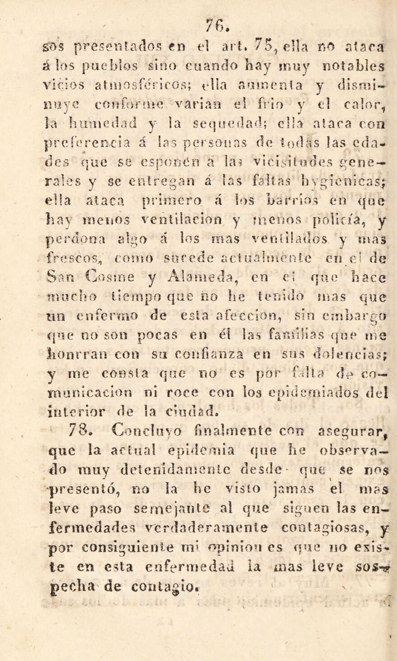 íos p?’eseiifados en el ari. 76, ella no alara á los pueblos sino cuando hay muy notables virios af sDosféi Iros; ella aamenia y dismi- nuye conforme vacian el frió y el calor^ la humedad y ia sequedad; ella alara con prcí’ereneia á las personas de todas las eda- des que se cspí)ri<ín á lai vlcisitodes gene- rales y se entregan á las fallas hygienicast ella ataca primero á ios barrios en que hay menos ventilación y mersos policía, y perdona algo á los mas ventiiados y mas frescos^ como sorede actualutenfe en el de San Cosme y Alameda, en eí que hace machi) tiempo que no he tenido mas que tin enfermo de esta afección, sin ennhargo t[ue oo son pocas en él las familias que me lionrraii con su confianza en sus dolencias; y rne consta que no es por falla do co- municación ni roce con los epidemiados del interior de la ciudad, 78. Concluyo finalmente con asegurar, que la actual epidemia que he observa- do muy dctemdansenle desde- que se nos presentó, no la he visto jamas el mas leve paso semejante al que siguen las en- fermedades verdaderamente contagiosas, y par consiguiente mi opiniou es que no exis- te en esta enfermedad ia mas leve sosn? pecha de contagio. '