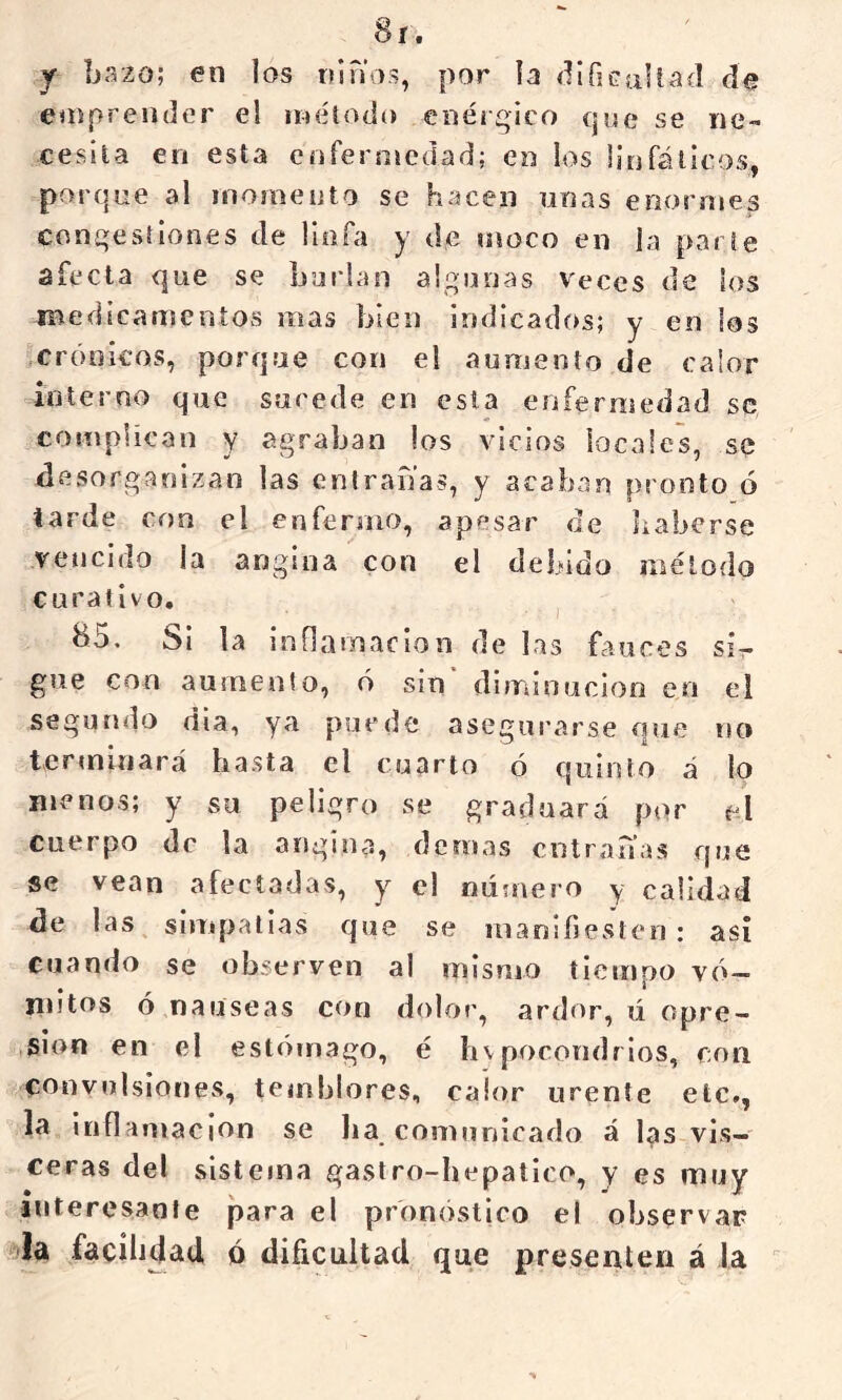 Sí. y bazo; en los ninas, por la difiGaliad de enipreiider el método enérgico que se ne- cesita en esta enfermedad; en los linfáticos, porque al momento se hacen unas eoormes congestiones de linfa y de moco en la parte afecta que se burlan algunas Veces de los medicamentos mas bien indicados; y en los crónicos, porque con el aumento de calor interno que sucede en esta enferiiiedad se, complican y agraban los vicios locales, se desorganizan las entrañas, y acaban pronto ó tarde con el enfermo, apesar de haberse vencido la angina con el debido método curativo. ^5. Si la inílamaclon de las fauces si- gue con aumento, ó sin diminución en el segundo día, ya puede asegurarse que no tcrmliiarcá hasta el cuarto ó quinto á lo menos; y su peligro se graduará por el cuerpo de la angina, demás entrañas que se vean afectadas, y el nú?nero y calidad de las^ simpatías que se manifiesten: asi cuando se observen al mismo tiempo vó- mitos ó nauseas con dolor, ardor, ü opre- sión en el estómago, é hvpocondrios, con convulsiones, temblores, calor urente etc., la Inflamación se ha comunicado á I^s vis- ceras del sistema gastro-hepatico, y es muy interesante para el pronóstico el observar ?>la facilidad ó dificultad que presenten á la