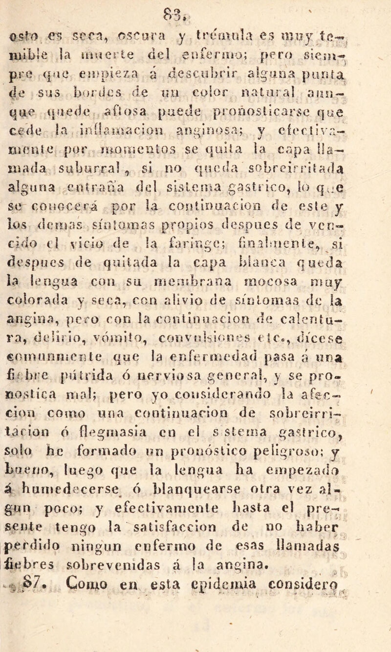 esto e-?? se en, ose ora y tremola es muy núble ]a ojuerte del enfersiio; pero siesn* pre qae ejífpieza á descubrir algaoa purüa de sus burdos de lui color rsaiaral a ¡lo- que quede aOosa puede proñoslicarsc que cede la iníhiKiacimi ao¡'0>sa; y eíecliva- lueiiie por íiiomciiios se qulía la capa lla- mada suburral , si no queda sobreirriíada alguna eoírana del sislema gástrico, lo se conocerá por la continuación de este y los demás sínlomas propios después de ven- cido el vicio de la faringe; fioaloienle, si después de quitada la capa blanca queda la lengua con su mensbrana mocosa ntoy colorada y seca, con alivio de síntomas de la angina, pero con la conlivuiación de calentu- ra, delirio, vómito, convubir.nes etc., dícese coiniirimcnte que la enfermedad pasa á una üf bre pútrida ó nerviosa general, y se pro- nostica mal; pero yo considerando la afec- ción como una cootinuarloo de sobreirri- tación ó flegmasía en el s stema gástrico, solo be formado un protióslico peligroso; y bueno, luego que la lengua ha empezado á humedecerse ó blanquearse otra vez al- gún poco; y efectivamente hasta el pre- sente tengo la satisfacción de no haber perdido ningún enfermo de esas llamadas fiebres sobrevenidas á la angina. Como en esta epidemia considerq^.