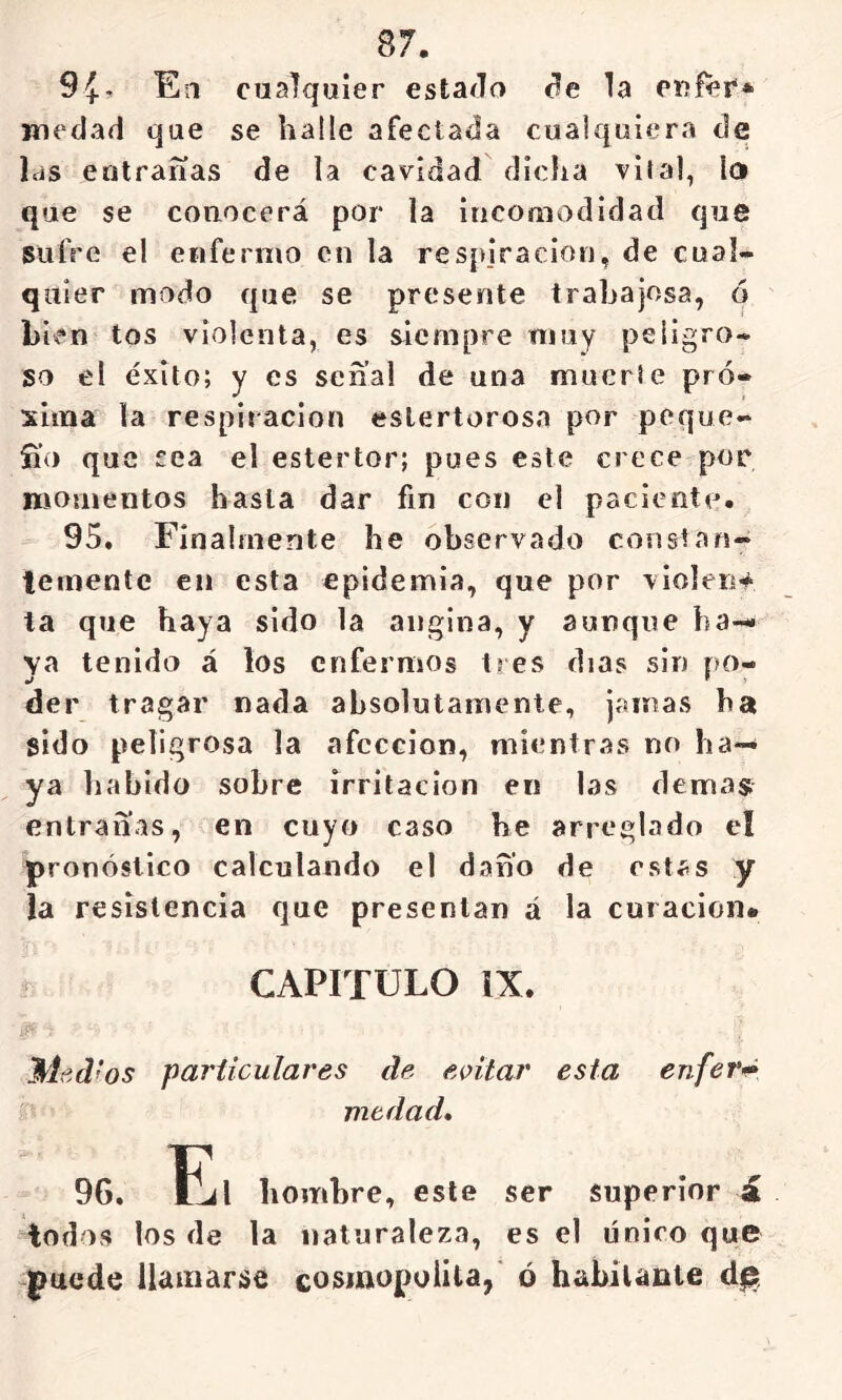 Síf, En cualquier estaílo c?e la CRÍei** wedad que se halle afectada cualquiera de las entrarías de la cavidad dicha vital, lo que se conocerá por la inconiodidad que sufre el enfermo en la respiración, de cual- quier modo que se presente trabajosa, ó bien tos violenta, es siempre muy peligro- so el éxito; y es sena! de una muerte pró- xima la respiración estertorosa por peque- íi’o que sea el estertor; pues este crece por momentos hasta dar fin con el paciento. 95. Finalmente he observado constan- temente en esta epidemia, que por violen-^ la que haya sido la angina, y aunque ba- ya tenido á los enfermos tres días sin po- der tragar nada absolutamente, jamas ha sido peligrosa la afección, mientras no ha- ya habido sobre irritación en las dema$ entrañas, en cuyo caso he arreglado el pronóstico calculando el daño de estas y la resistencia que presentan á la curación* - CAPITULO IX. Med ’os particulares de eoitar esta enfei*’» medad» 96. ÍjI hombre, este ser superior á iodos los de la naturaleza, es el único que puede llamarse cosmopolita, ó habitante