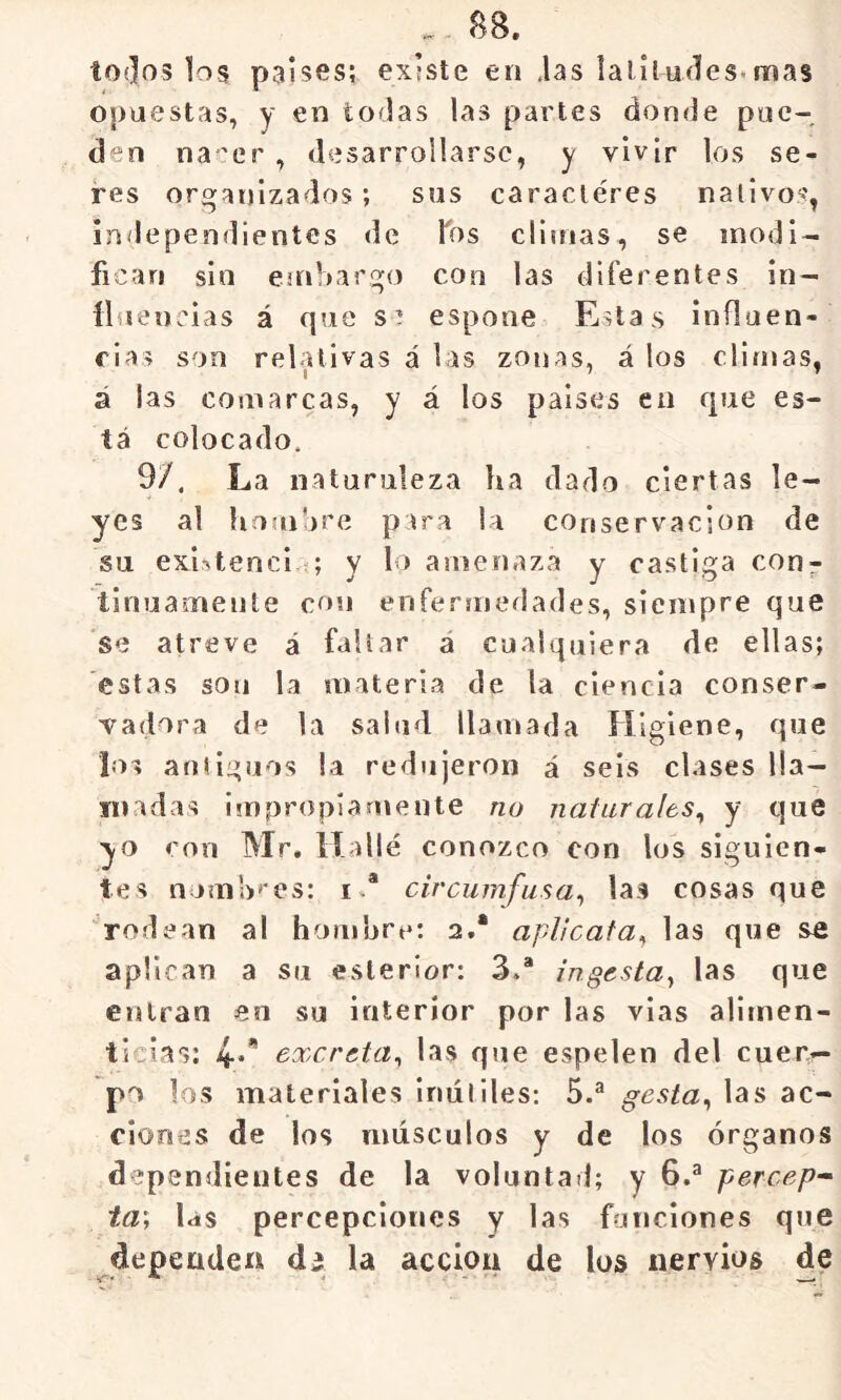 B8. tO{]o3 los países; existe en jas latí ludes* mas opuestas, y en todas las partes donde pue- den na 'er , desarrollarse, y vivir los se- res organizados; sus caracléres nativos, in<lependientes de Tos climas, se modi- fican sin einbargo con las diferentes in- fluencias á que se espone Estas influen- fias son relativas á las zonas, á los climas, á las comarcas, y á los países en que es- tá colocado. 9/. La naturaleza ha dado ciertas le- yes al hombre para la conservación de su exlfttencl ; y lo amenaza y castiga con- tinuamente con enfermedades, siempre que se atreve á faltar á cualquiera de ellas; estas son la materia de la ciencia conser- vadora de la salud llamada Higiene, que los antiguos la redujeron á seis clases lla- madas impropiamente no naturales^ y que yo con Mr, Hallé conozco con los siguien- tes nomb'*es: i.* circumfusa^ las cosas que rodean al hombre: 2.* aplicata^ las que se aplican a su eslerior: 3/ ingesta^ las que entran en su interior por las vías alimen- ticias: 4.* excreta^ las que espelen del cuer- po los materiales inútiles: 5.^ gesta^ las ac- ciones de los músculos y de los órganos dependientes de la voluntad; y 6.^ percep^ ta\ las percepciones y las funciones que dependen d¿ la acción de los nervios de