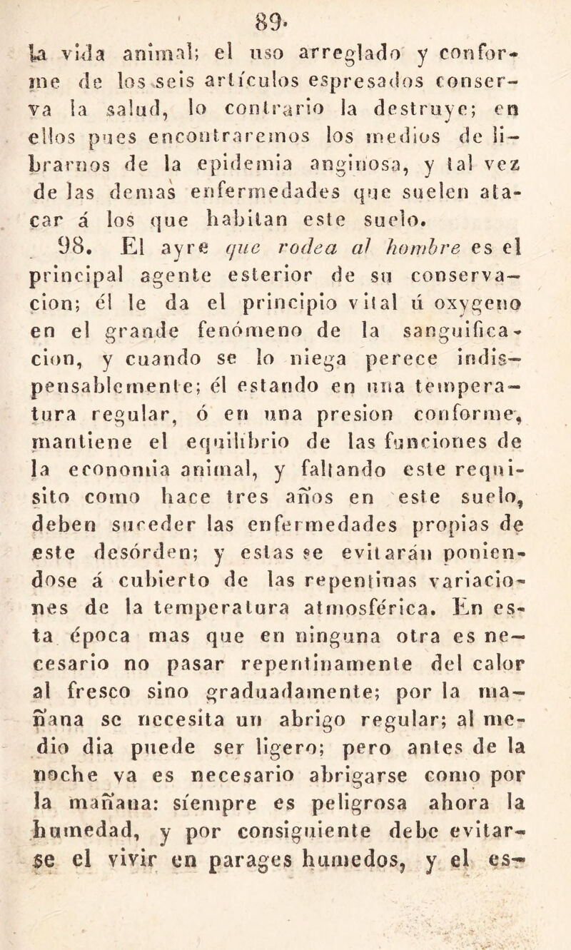 89- la vlíla animal; el uso arreglado y corsfor- me de los seis arlículos espresados conser- va ia salud, lo contrario la destruye; en ellos pues encontraremos los medios de ii- Lraroos de la epidemia anginosa, y tal vez de las demas enfermedades que suelen ata- car á los que habitan este suelo. 98, El ay re que rodea al hombre es el principal agente esterior de su conserva- ción; él le da el principio vil al ú oxygeno en el grande fenómeno de la sanguifica- cion, y cuando se lo niega perece indis- pensablemente; él estando en niía tempera- tura regular, ó en una presión conforme, mantiene el eqiiilibrio de las funciones de la economia animal, y fallando este requi- sito como hace tres anos en este suelo, deben suceder las enfermedades propias de este desorden; y estas ?e evitarán ponién- dose á cubierto de las repentinas variacio- nes de la temperatura atmosférica. En es- ta época mas que en ninguna otra es ne- cesario no pasar repentinamente del calor al fresco sino graduadamente; por la ma- ñana se necesita un abrigo regular; al me- dio dia puede ser ligero; pero antes de la noche va es necesario abrigarse como por la mañana: siempre es peligrosa ahora la humedad, y por consiguiente debe evitar- le el vivir en parages húmedos, y el es-