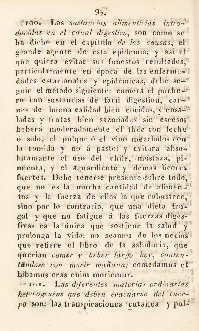 02# ^loo. Las sustancias alimenticias intrO'-> dncidas en el canal digestioo^ son como se dicho en el capitulo de las causas^ el grande agente de esta epideiiíia; y asi el cjíie quiera evitar sus funestos resultados/ particularmente en época de las enferme-’’ dades estacionales y epidémicas, debe se—' guir el método siguiente: comerá el puche- ro con sustancias de fácil digestión, car— rtes de buena calidad bien cocidas, y ensa- ladas y frutas bien sazonadas sin esceso; beberá moderadamente el tíjée con leche* ó; solo, el pulque ó el vino mezclados con la comida y no á pasto; y evitará abso» lutamante el uso del chile, mostaza, pi- mienta, y el aguardiente y demas licores fuertes. Debe tenerse presente sobre todo, que no es la mucha cantidad de alimén-‘ tos y la fuerza de ellos la que robustece/ sino por lo contrario, que uná dieta fru- gal y que no fatigue á las fuerzas diges- fivas es la única que sostiene la salud y’ prolonga la vida: no seamos de los necios que refiere el libro de la sabiduría, que querían comer y beber largo hoy-, conten- tándose Con morir manana: comedamus et' beba mus eras enim moriemur. loi. Las diferentes materias ordinarias heterogéneas que deben evacuarse del cuer-^ j)0 son: las transpiraciones 'cutanCa ) pul-f