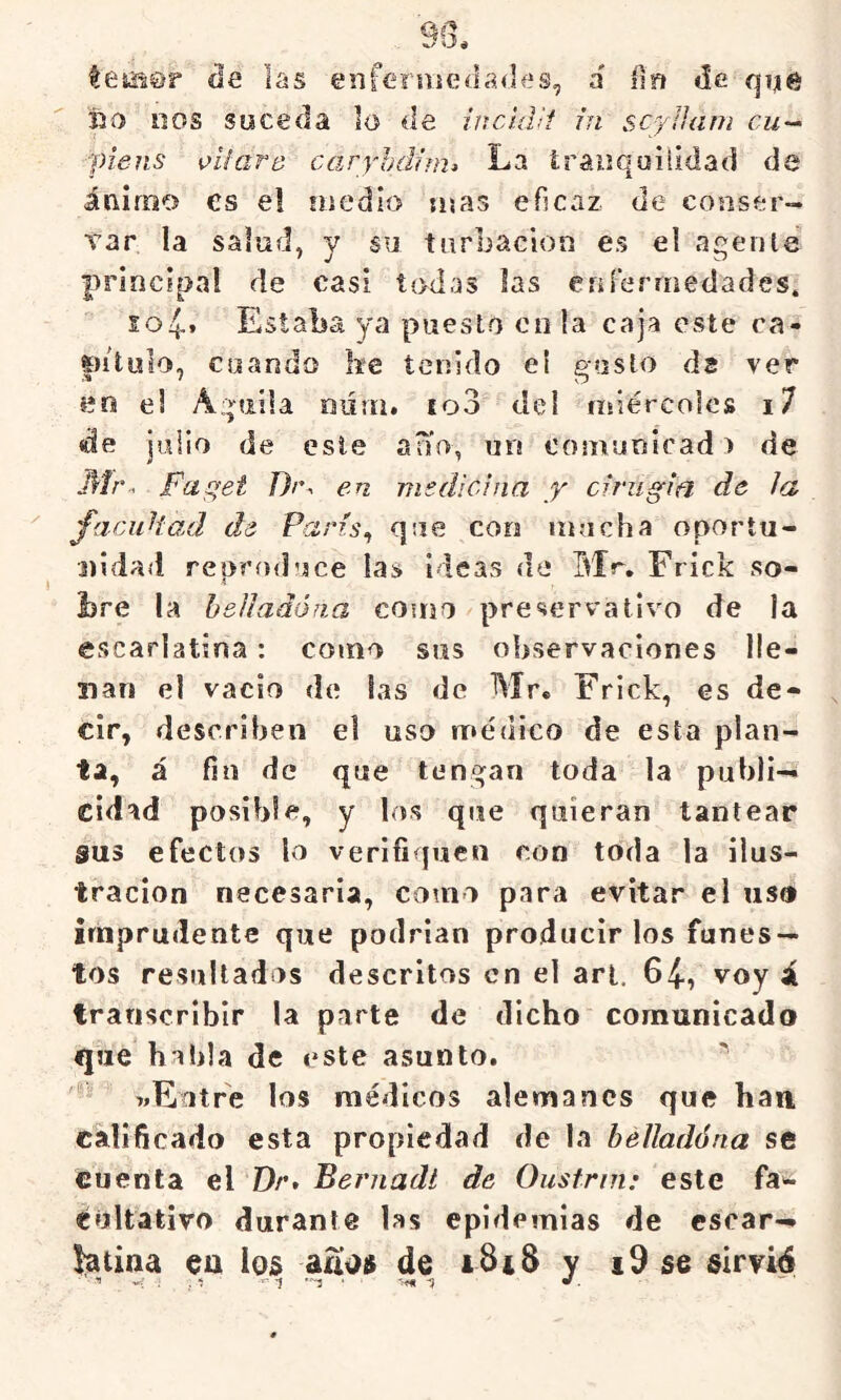 temQr áe las enfeiiiiedades, á íia cié qije tío DOS soceda lo de inddü út scylíani cu-- piens víiard caryhdjm» La trauquilidad de ánimo es e! líjedlo mas eficaz de conser- var la salud, y su turbación es el agente principal de casi todas las cnFermedades. io4» Estaba ya puesto en la caja este ca- pitulo, cuando ke tenido eí gusto ds ver en el Aguila DÜtii. fo3 del nsiércolcs i7 «de julio de este ano, un comunicad > de Mr. Fa^et T)r. en ms di ciña y cirugia de la facuHad de París^ que con mucha oportu- nidad repcíiduce las ideas de Mr, Frick so- bre la helladóna como preservativo de la escarlatina: como sus observaciones lle- nan el vacio de las de Mr. Frick, es de- cir, describen el uso rr«éuico de esta plan- ta, á fin de que tengan toda la publi- cidad posible, y los que quieran tantear sus efectos lo verifiquen con toda la ilus- tración necesaria, como para evitar el us» imprudente que podrían producir los funes- tos resultados descritos en el art, 64, voy á transcribir la parte de dicho comunicado que habla de este asunto. 7.Eatre los médicos alemanes que han, calificado esta propiedad de la belladóna se cuenta el Dr, Bernadí de Oustrin: este fa'¿ éúltativo durante las epidemias de escar- latina eu ios aiíoft de iSiS y i9 se sirvié