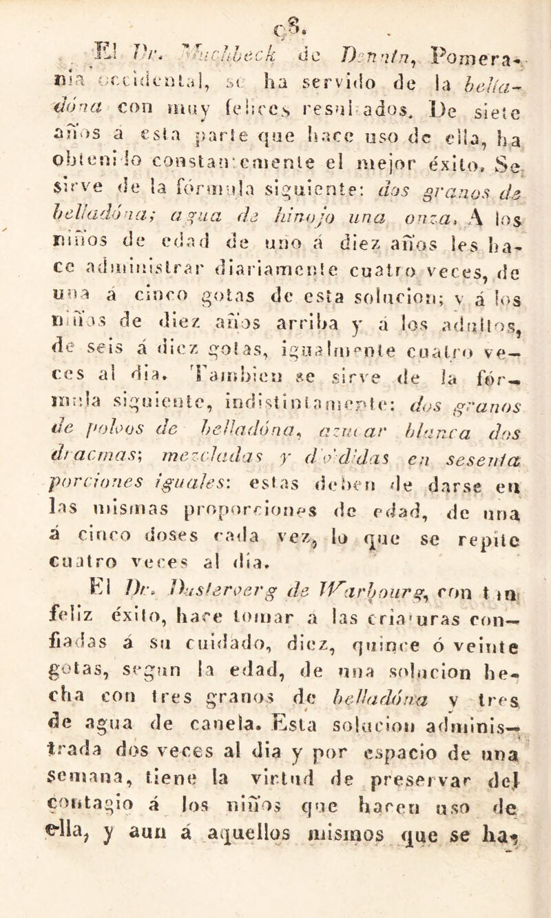 T.-’i Dr. *■ T 7 7 f •i’ici.'ítOí'Cfí úc D^nnfn^ Poniera- ma f.;cc ule nial, si ha servido de la heJíci’- dona cciw \\\\\y (eliccs resui ados, De siete ah-is a esta parle que hace uso de elb, ha obteni lo constan'emente el mejor éxito. Se Sirve (le la fónuula siguiente; dos granos da helladóna; agua d¿ hinojo una onza, A los niiios de edad de uno cá diez arios les ha- ce administrar diariamente cuatro veces, de una a cinco gotas de esta solución; v á los limas de diez anos arriba y d los adtiílos, de seis á diez golas, igoalín<’nle cuatro ve- ces al dia, Ibuíhlen vse sirve de la fór— líinia siguiente, indisílniamerUe: dos granos do f>oloos do hcHadóna^ azut ar blanca dos til atinase mozchidas y d o d d'.is en seseiilct, porciones iguales: estas deben de darse en las mismas proporciones de edad, de una Á cinco doses cada vez, lo que se repite cuatro veces al día. hi Drn Diisleroerg de Tl'^arhourg^ ron t iQi feliz éxito, hace lomar a las cria'uras con-. fiadas á su cuidado, diez, quince ó veinte gotas, según la edad, de »ina solución he- cha con tres granos de hedía dona v tres, de agua de canela. Esta solución adminis-^ irada dos veces al dia y por espacio de una semana, tiene la virtud de preservar del contagio á los nlnos que hacen uso de ella, y auu á aquellos mismos que se lia^