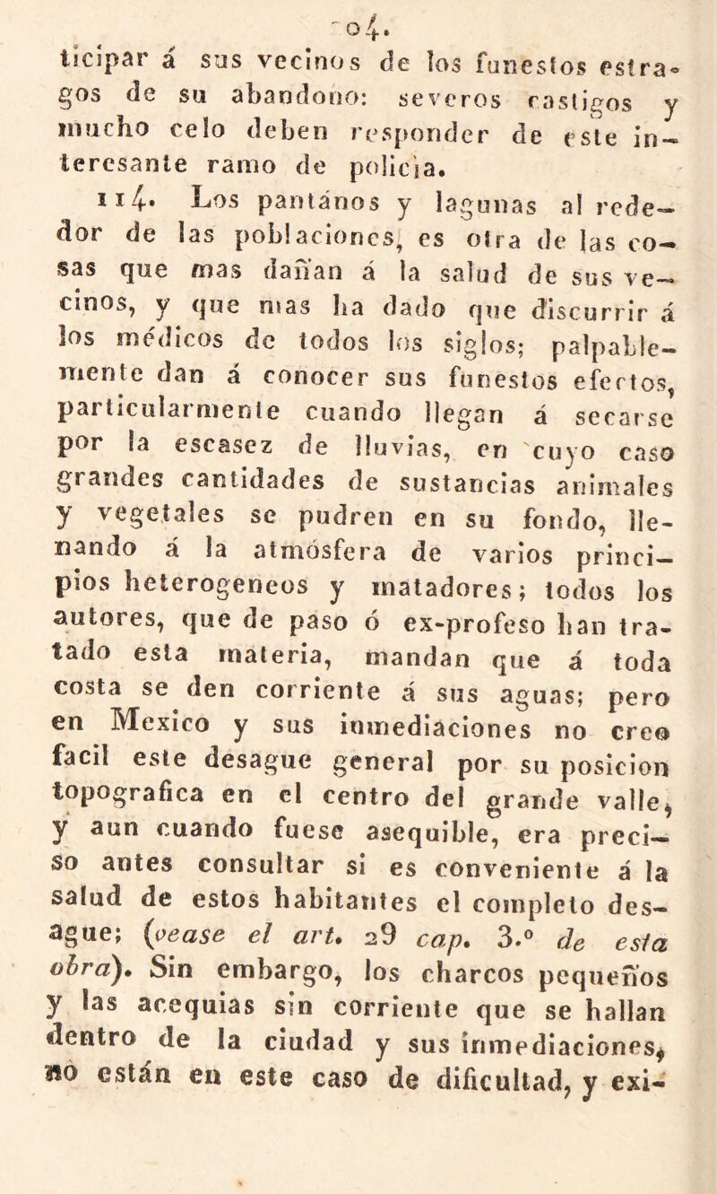 ^os de Su abandono: severos castigos y mucho celo deben responder de este in- teresante ramo de policía. ii4-» Los pantanos y lagunas al rede- dor de las poblaciones, es otra de las co- sas (jue íi)3s (i a lian á la salud de sus ve—• cinos, y <|ue mas lia dado fjue discurrir á los médicos de todos los siglos; palpable- mente dan á conocer sus funestos efectos, particularmente cuando llegan á secarse por la escasez de lluvias, en 'cuyo caso grandes cantidades de sustancias animales y vegetales se pudren en su fondo, lle- nando á la atmósfera de varios princi- pios heterogéneos y matadores; todos los autores, f|ue de paso o ex-profeso lian tra- tado esta materia, mandan que á toda costa se den corriente á sus aguas; pero en México y sus inmediaciones no creo fácil este desagüe general por su posición topográfica en el centro del grande valle^ y aun cuando fuese asequible, era preci- so antes consultar si es conveniente á la salud de estos habitantes el completo des- agüe; {yease el arU 20 cap. 3.° de esla ohra^» Sin embargo, los charcos pequeños y las acequias sin corriente que se hallan dentro de la ciudad y sus inmediaciones^ OTO están en este caso de dificultad^ y exi-