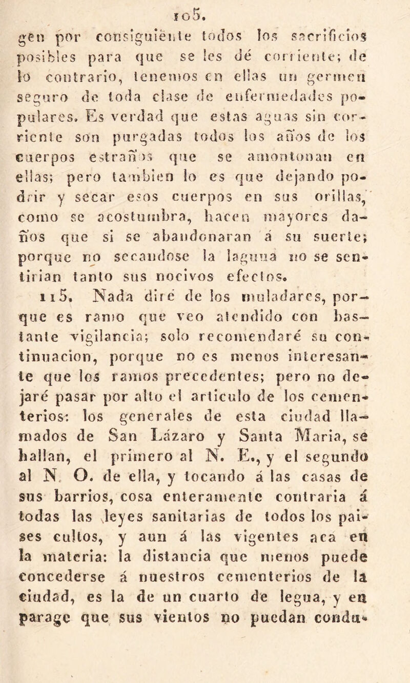 f o5. gen por coíisíguiéiste íO(Io«; los sacrificios posibles para que se les dé coiíícrite; de lo contrario, leñemos en ellas un gerinen seguro de toda clase de enfer!ne(]a<Jcs po- pulares, Es verdad que estas aguas sin cor- riente son purgadas todos los atíos de los cuerpos estranos que se aoiontonan en ellas; pero taujbien lo es que dejando po- drir y secar esos cuerpos en sus orillas, como se acostumbra, hacen mayores da- nos que si se abandonaran á so suerte; porque no secándose la lagcnia no se seo- tirian tanto sus nocivos efectos. ii5. Nada diré délos iniiladarcs, por- que es ramo que veo atendido con lias— tante ^vigilancia; solo recomendaré su con- tinuación, porque no es menos interesan- te que los ramos precedentes; pero no de- jaré pasar por alto el articulo de los cemen- terios: los generales de esta ciudad lla- mados de San Lázaro y Santa María, se hallan, el primero al N. E., y el segundo al N. O. de ella, y tocando á las casas de sus barrios, cosa enteramente contraria á todas las leyes sanitarias de lodos los paí- ses cultos, y aun á las vigentes aca en la materia; la distancia que menos puede concederse á nuestros cementerios de la ciudad, es la de un cuarto de legua, y ea parage que sus vientos no puedan coridti-