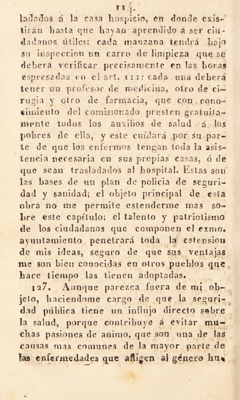 ladnílos á la casa hospicio, en donóle exls-' tiráis hasla qsic liayao aprendido á ser clu- dadanos lilifes; cada manzana tendrá bajo su ÍDspeccion im carro de limpieza qsAe se deberá verificar pi^ecisaiiicnte eo las horas esps’esadas en el a?'!, iii: cada una deberá tener uo profesor de rncíllciiia, otro de ci— rugía y otro de farmacia, que con cono- «isnienlo dcl coiisisiOiiaílo presten gí'ñtuita- íiipnte todos los auxilios de salud á los pobres de clin, y este cuidará por su par- te de que los enfermos tengan toda la asis- teiicia neeesaria co sus propias casas, ó de que sean trasladados al hospital. Eslfjs son' las bases de uo plan de policía de seguri- dad y sanidad; el objeto principal de esta obra no me permite estenderme mas so- bre este capítulo; el talento y patriotismo de los ciudadanos fp.ie componen el exmo. ayuntamiento penetrará toda la estension de mis ideas, seguro de que sus ventajas me son bien conocidas en otros pueblos que hace tiempo las tienen adoptadas. 127. Aunque parezca fuera de mi ob- jeto, haciéndome cargo de que la seguri- dad pública tiene un influjo directo sebre la salud, porque contribuye á evitar mu— chas pasiones de animo, que son una de fas causas mas comunes de la mayor parte de ía$ enfennedades que aiigen al género hu^