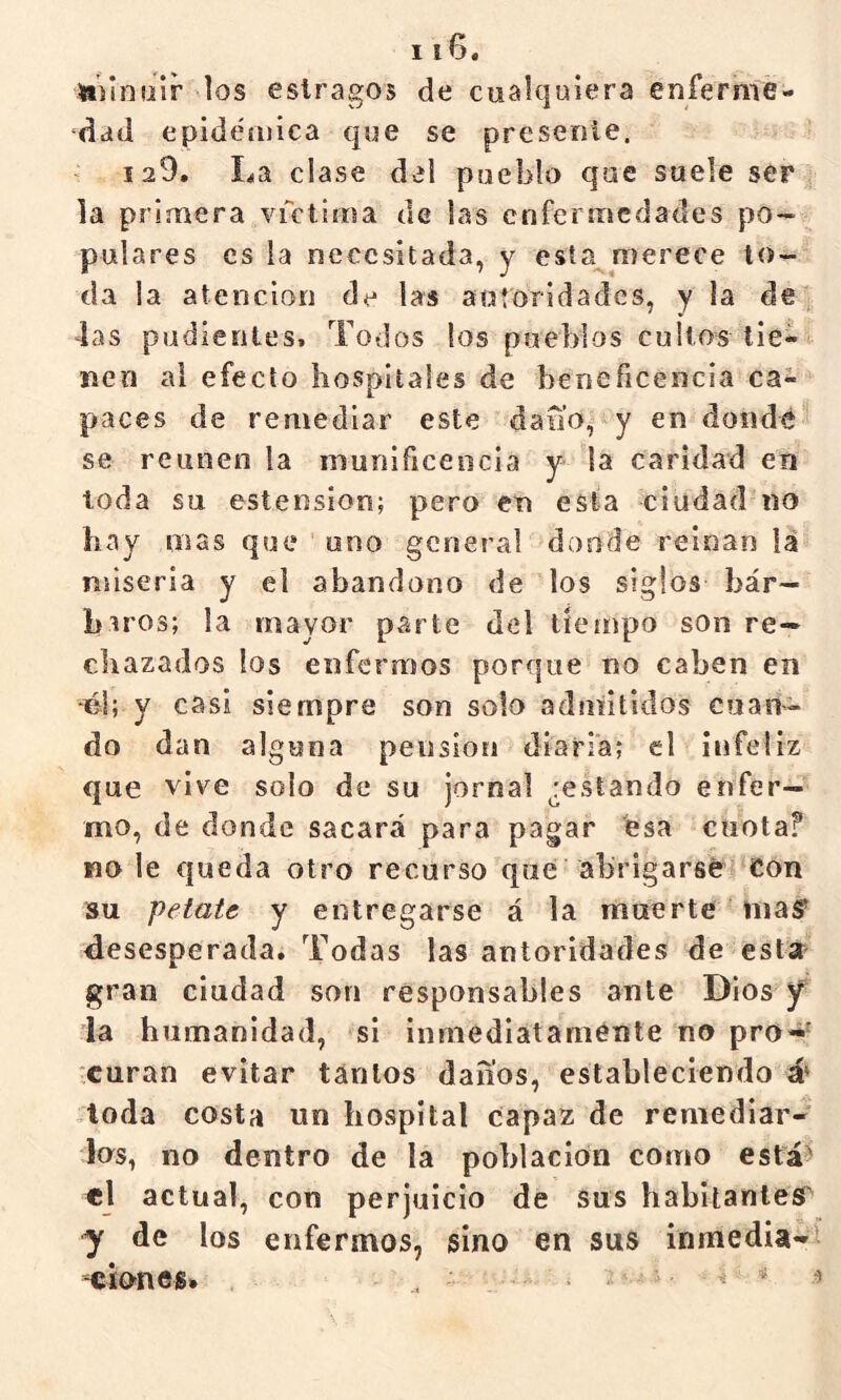 ttilnoir los estragos de cualquiera enferme- dad epidéíiiica que se presenle. 129. La clase del pueblo que suele ser la primera vrctiroa de las enfermedades po- pulares es la necesitada, y esta^merece to- da la atención de las autoridades, y ia de 4as pudientes. Todos los pueblos cultos tie- nen al efecto hospitales de beneficencia ca- paces de remediar este da no, y endeudé se reúnen la niunificeocia y la caridad en toda su estension; pero en esta ciudad no hay mas que uno general donde reinan iá miseria y el abandono de los siglos bár- baros; la mayor parte del tiempo son re- chazados los enfermos porque no caben en -él; y casi siempre son solo admitidos cuan- do dan alguna pensión diaria; el infeliz que vive solo de su jornal ¿estando enfer- mo, de donde sacará para pagar ésa cuotaf no le queda otro recurso que abrigarse Con su petate y entregarse á la muerte maS^ desesperada. Todas las autoridades de estar gran ciudad son responsables ante Dios y ia humanidad, si inniediataménte no pro- curan evitar tantos danos, estableciendo á* 4oda costa un hospital capaz de remediar- los, no dentro de la población como está^ «l actual, con perjuicio de sus habitanlefiT y de los enfermos, sino en sus inmedia-»! -cionés» . ^