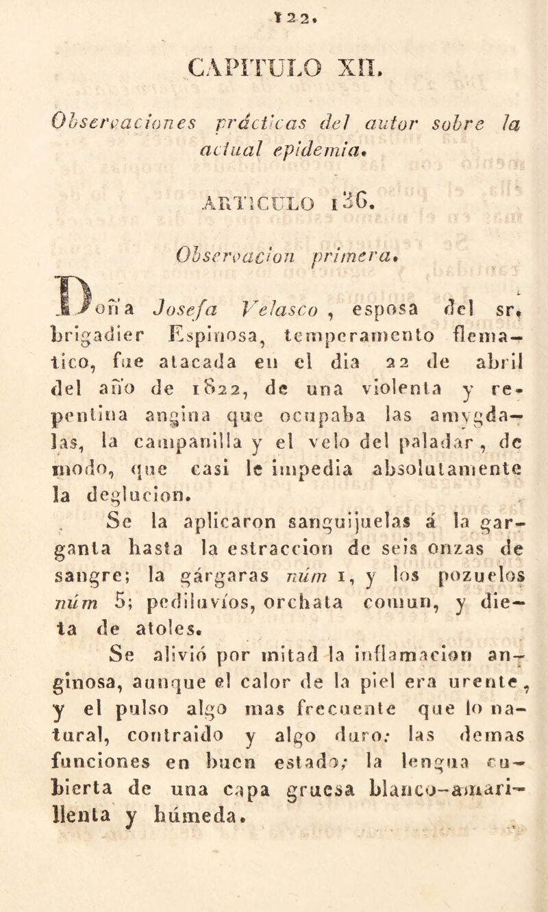 t 2 2. CAPÍTULO XiL Observaciones prácticas del autor sobre la actual epidemia* ARTICULO l36. Observación primera* í)ona Josefa VeJasco , esposa cid sr, brigadier Espinosa, teniperainento flemá- tico, fue atacada en el día 32 de abril del ano de 1822, de una violenta y re- pentina angina que ocupaba las amvgda— las, la campanilla y el velo del paladar , de modo, <iue casi le impedia absolutamente la deglución. Se la aplicaron sanguijuelas á la gar- ganta hasta la eslraccion de seis onzas de sangre; la gárgaras núm i, y los pozuelos niím 5; pediluvios, orchata coumn, y die- ta de atoles. Se alivió por mitad la inflamación an- ginosa, aunque el calor de la piel era urente, y el pulso algo mas frecuente que lo na- tural, conlraido y algo duro; las demas funciones en buen estado; la lengua cu- bierta de una capa gruesa blanco-aurari- llenta y húmeda.