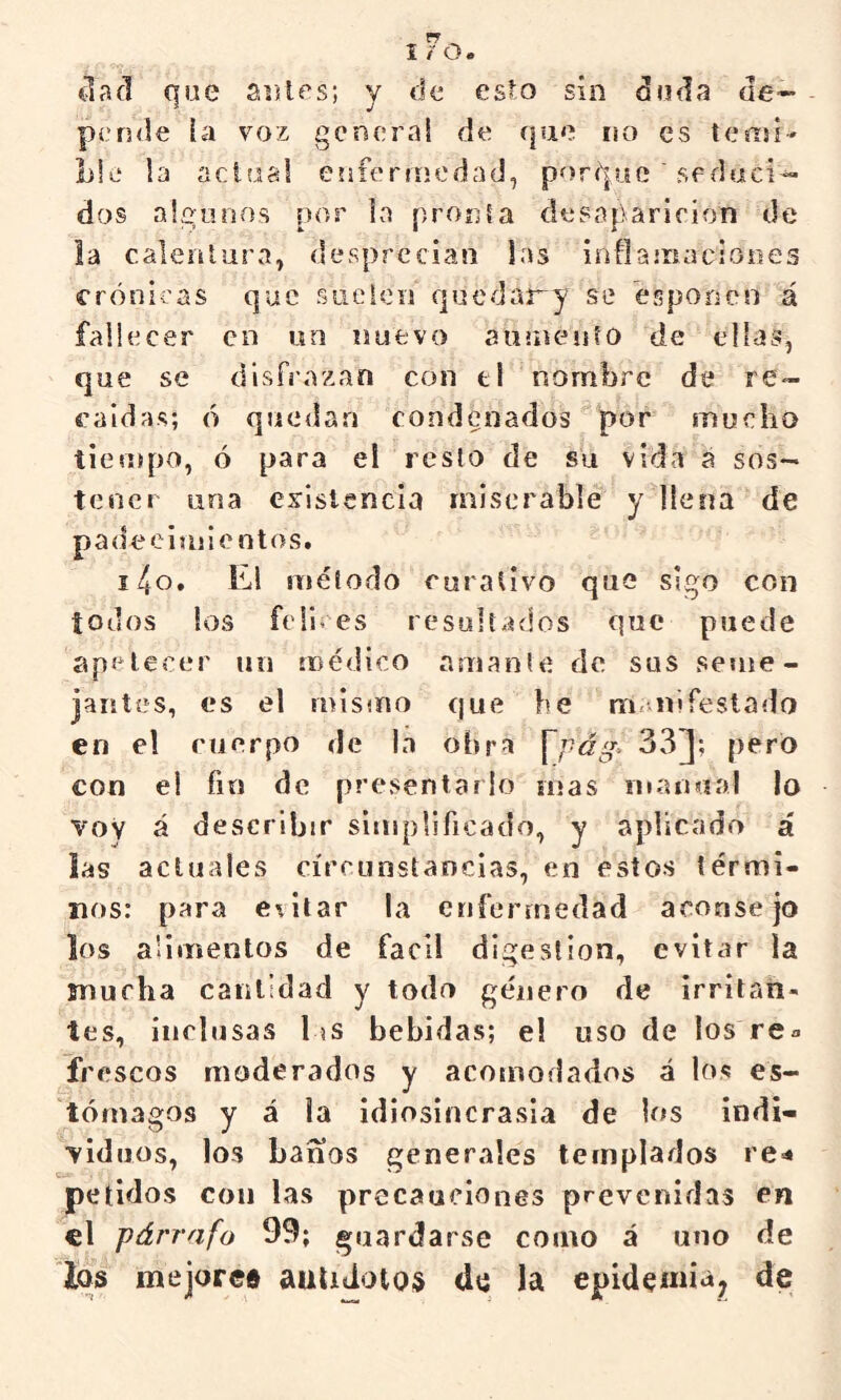 ciad que siUes; y de esto sin duda de- - pende ía voz genera! de que no es temí- lile la actual enfeniicdad, porque ' seduci- dos algunos por la pronta desaparición de la calentura, desprecian las inflaíiiaciooes crónicas que rsiieien quedar^y se esponen á fallecer en un nuevo aaniento de ellas, que se disfrazan con el nombre de re- caídas; ó quedan condenados^por mucho tiempo, ó para el resto de su vida á sos- tener una existencia miserable ydlena de padeeimientos. i4o. El método curativo que sigo con iodos los felices resultados que puede apetecer un médico amante de sus seme- jaiití^s, es el mismo que be m* nifestado en el cuerpo de la obra \pág> 33J; pero con el fin de presentarlo mas inanaal lo voy á describir simplificado, y aplicado á las actuales circunstancias, en estos térmi- nos: para e\itar la enfermedad aconsejo los alimentos de fácil digestión, evit¿ir ía mucha cantidad y todo género de irritan- tes, inclusas l is bebidas; e! uso de los re» frescos moderados y acomodados á los es- tómagos y á la idiosincrasia de los indi- viduos, los baños generales templados rC'* peíidos con las precauciones prevenidas en el párrafo 99; guardarse como á uno de los mejoree auliJotos do la epidemia, de