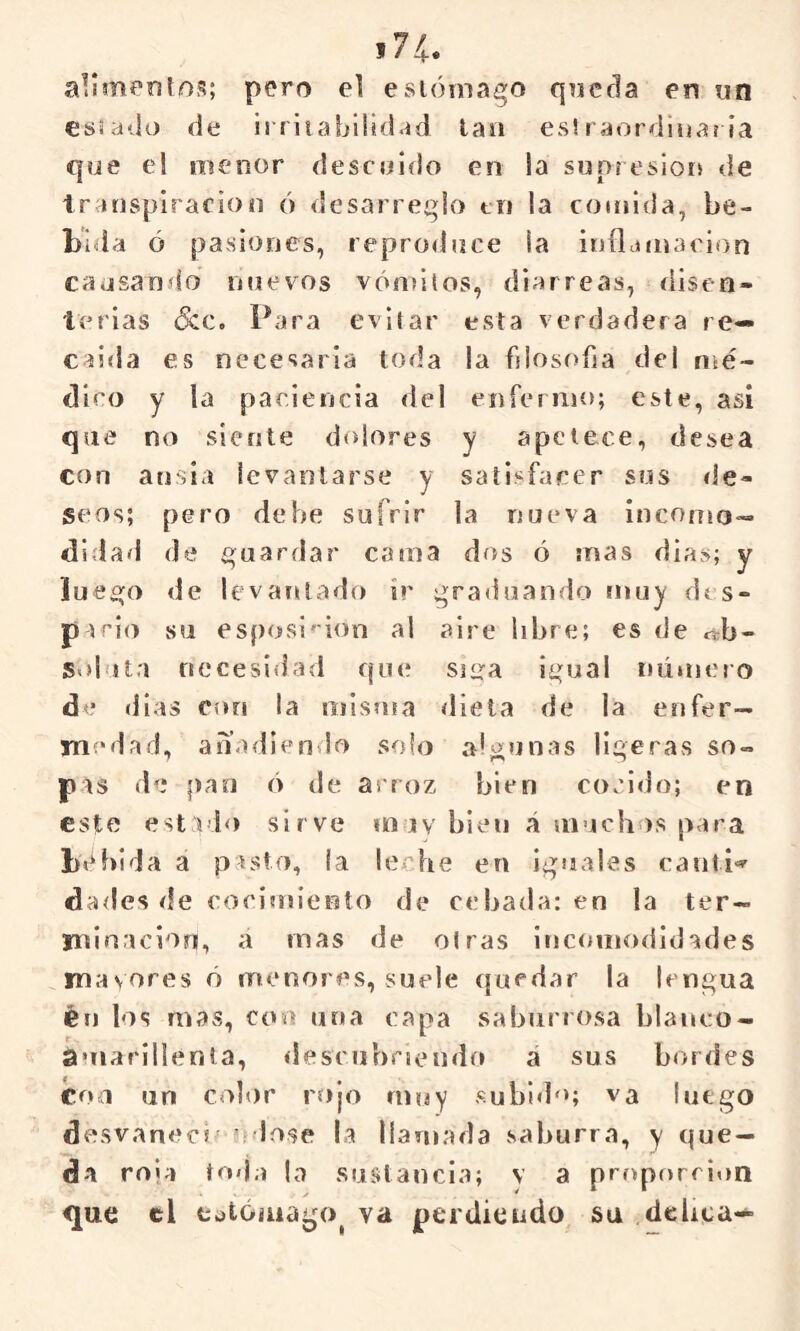 *74. pero el estómago queda en un eüsado de irrita bilidad lau es! raordinaria que el menor descuido en la supr esiors de transpiración ó desarreglo tu la comida, be- bida ó pasiones, repro<luce la iníljinacion causando mievos vón>iíos, diarreas, disen- terias &c. Para evitar esta verdadera re— caida es necesaria toda la blosoba del n^é- dico y la paciencia del enfermo; este, asi que no siente dolores y apetece, desea con ansia levantarse y satisfacer sos de- seos; pero dehe sufrir la nueva inconío- didad de í^uardar cama dos ó mas dias; y luesjo de levat^lado ir graduando muy dts- p trio su esposi'ion al aire libre; es de ab- soluta necesidad qucí siira igual número de dias con la misma dieta de la enfer- medad, anadiendo solo algunas ligeras so- pas de pan ó de arroz bien cocido; en este est > lo sirve muy bien á muchos para b«^blda a pasto, la lerdie en iguales canti»' dades de cocimiento de cebada: en la ter- minación, a mas de oirás incomodidades mayores ó menores, suele quedar la lengua éf) los mas, con una capa saburrosa blanco- amarillenta, descubriendo á sus bordes con un color rojo muy subi<l“; va luego desvanecí' 'rióse !a llamada saburra, y que- da rola toija |o sustancia; v a proporción que el eotóíuago^ va perdiendo su debea-