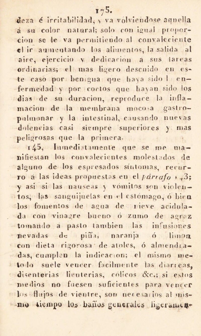 I / ¿cza é irriíaljiliílaí], y va volvleijílosp aquella á su color naiura!; solo cou Igua! pKqsor- clori se le va persiíitlendo al convaleciente el ir auiuenlando los allmenlos, la salida al aire, ejercicio v clediraí’ion a sos iaieas ©rdiiiarias; el mas ligero descuido en es« te caso por benigna que baya sido 1 en- fermedad y por cortos que hayan sido los dias de su duración, reptodore la itífla- macion de la membrarja moco a gastro- pulmonar y la intesiinal, causando nuevas dolemias casi siempre superiores y mas peligrosas que la primera. 145, luíriediatamente que se me ma — riifiesian los cotrvaleeientes molest.jdos de alguno de los espresados súttomas, recur- ro a las ideas propuestas en el párrafo ^+3; y asi sí las nauseas ^ vómitos son violen- tos, las sanguijuelas en » I estómago, ó hiea los fomentos tle agua de nieve acirlula- da con vinagre huenc» ó zumo de agraz tomamio a pasto también las infusiones nevadas de pina, naranja ó liurori con dieta rigorosa de alfdes, ó almendra- das, cumplan la ¡ndicaciori; el mismo me- to lo suele vencer fnclbírente las diarreas, disenterias lienlerías, cólicos &c.; si estos me «líos no fuesen suficientes para vencer los flujos de vientre, son neresasios a( uns- -UAO tiempo íqü bunios gcueiüics íi^ti¿kw*ei|^