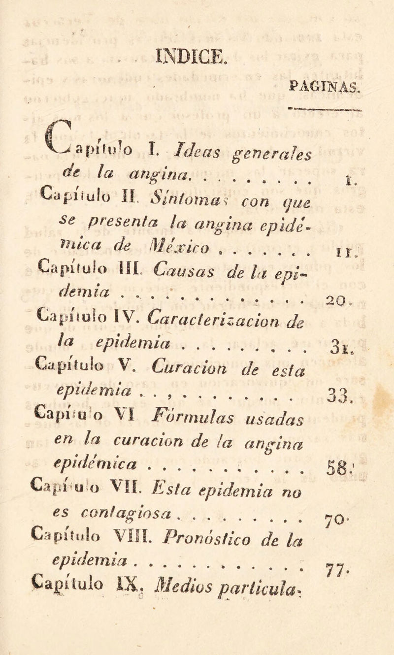 INDICE. PAGINAS. V^ñpífy^o I. Ideas gcTierales de la angina Capiíulo lí. Sinio^na^ con (jue se presenta la angina epide^ ^ntcft de México Capitulo iíí. Causas de la epi^ demia Capitulo IV. Caracterización de la epidemia Capitulo V. Curación de esta epidemia . . Capííu^o \í F()rmulas usadas en la curación de ¡a angina epidémica Capí uUj vil Esta epidemia no es contagiosa Capitulo VIH. Pronóstico de la epidemia Capitulo IX, Medios particular. i. II. 20. 9 9 oo. 70*