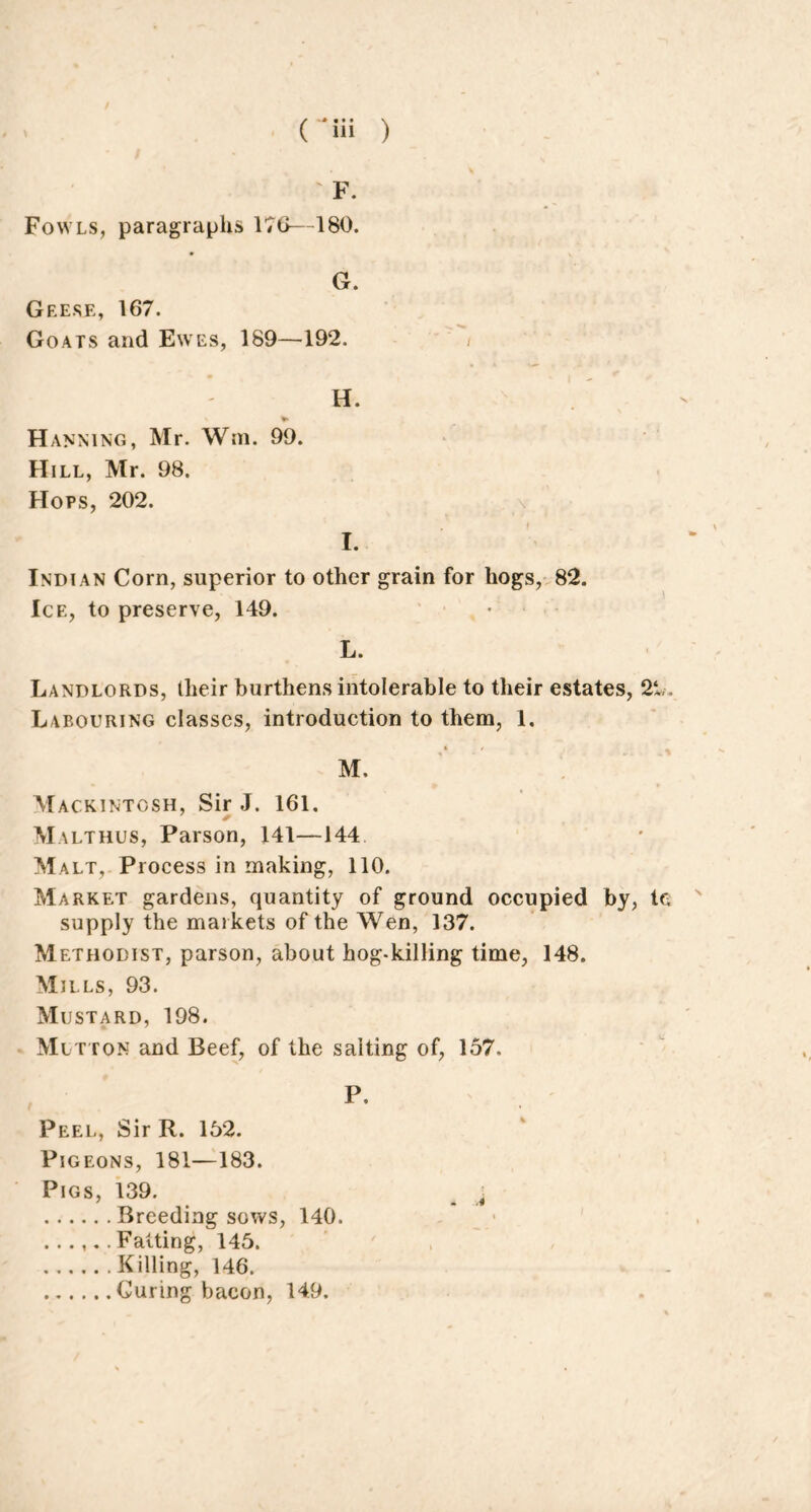 ' F. Fowls, paragraphs 176—180. G. Geese, 167. Goats and Ewes, 189—192. / H. * Hanning, Mr. Win. 99. Hill, Mr. 98. Hops, 202. f I. Indian Corn, superior to other grain for hogs, 82. Ice, to preserve, 149. L. Landlords, their burthens intolerable to their estates, 21,, Labouring classes, introduction to them, 1. M. Mackintosh, Sir J. 161. Malthus, Parson, 141—144 Malt, Process in making, 110. Market gardens, quantity of ground occupied by, le supply the markets of the Wen, 137. Methodist, parson, about hog-killing time, 148. Mills, 93. Mustard, 198. Mutton and Beef, of the salting of, 157. P. Peel, Sir R. 152. Pigeons, 181—183. Pigs, 139. t Breeding sows, 140. ...... Fatting, 145. Killing, 146. Curing bacon, 149.