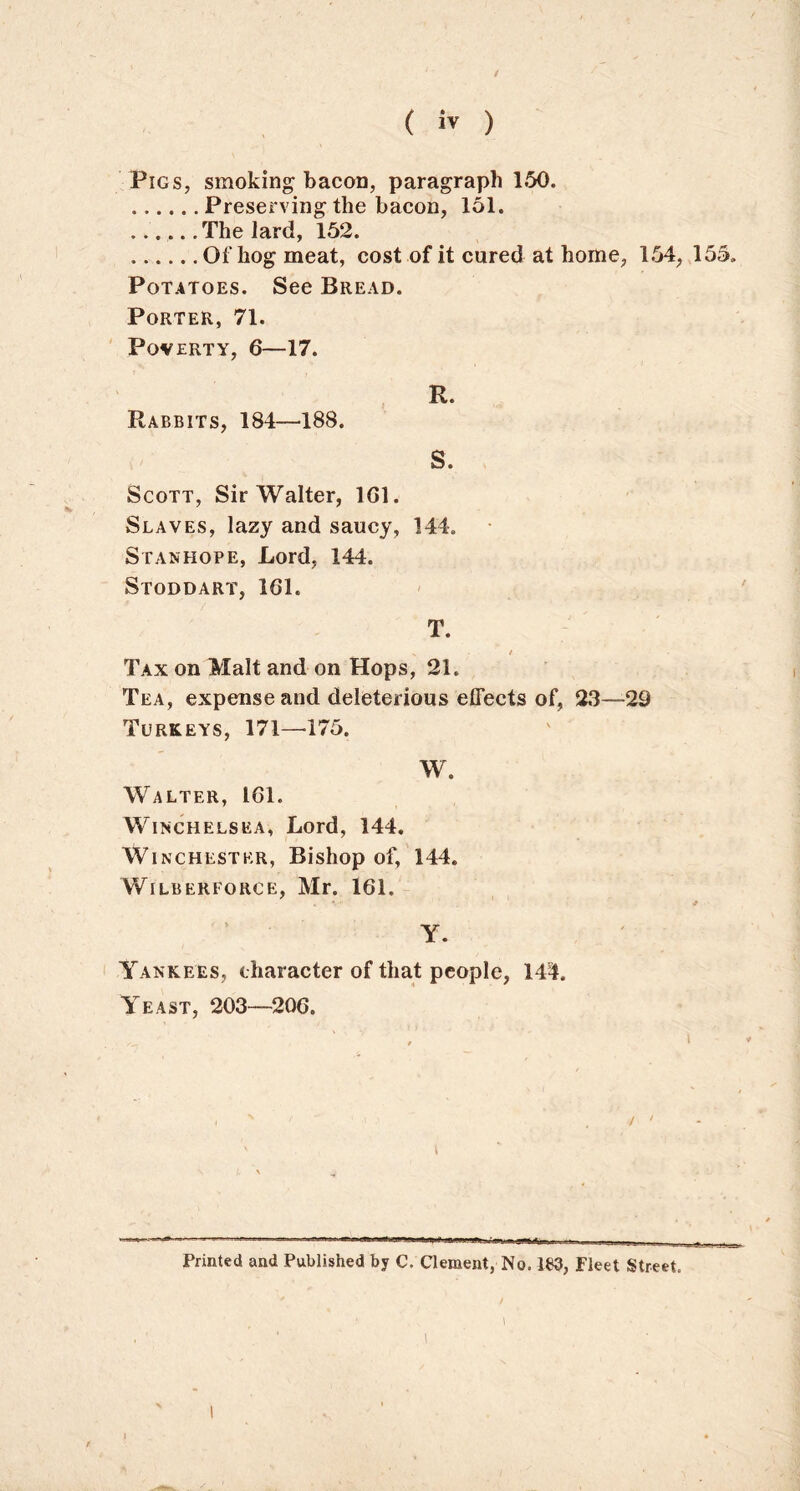 / (  ) Pigs, smoking bacon, paragraph 150. Preserving the bacon, 151. ...... The lard, 152. Of hog meat, cost of it cured at home, 154, 155. Potatoes. See Bread. Porter, 71. Poverty, 6—17. Rabbits, 184—188. Scott, Sir Walter, 1G1. Slaves, lazy and saucy, 144. Stanhope, Lord, 144. Stoddart, 161. T. N / Tax on Malt and on Hops, 21. Tea, expense and deleterious effects of, 23—29 Turkeys, 171—-175. W. Walter, 161. Winchelsea, Lord, 144. Winchester, Bishop of, 144. WlLBEREORCE, Mr. 161. 11 Y. Yankees, character of that people, 144. Yeast, 203—206. i * / ' R. S. Printed and Published by C. Clement, No. 1B3, Fleet Street. i 1