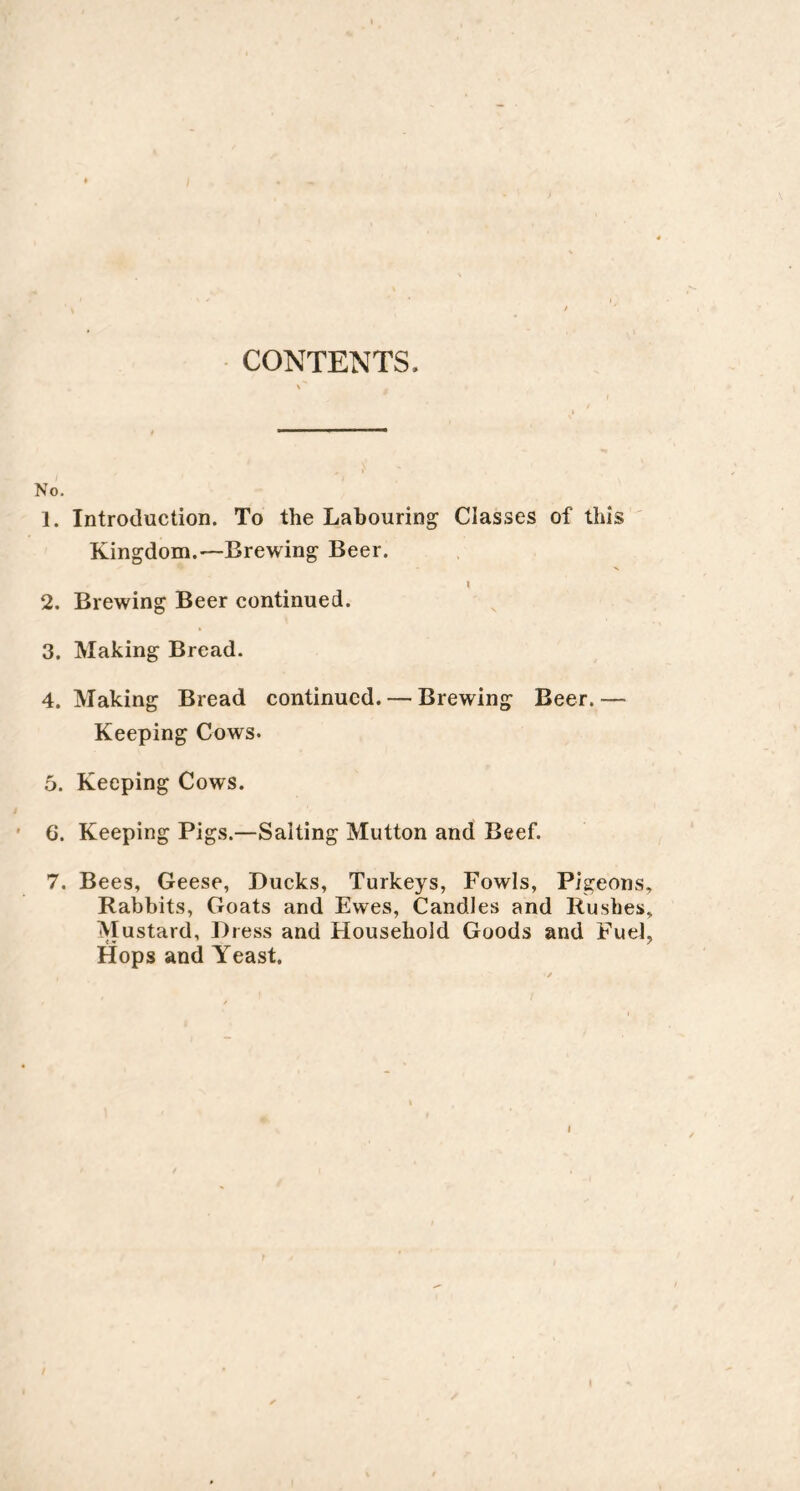 CONTENTS No. 1. Introduction. To the Labouring Classes of this Kingdom.—Brewing Beer. I 2. Brewing Beer continued. 3. Making Bread. 4. Making Bread continued. — Brewing Beer. — Keeping Cows. 5. Keeping Cows. 6. Keeping Pigs.—Salting Mutton and Beef. 7. Bees, Geese, Ducks, Turkeys, Fowls, Pigeons Rabbits, Goats and Ewes, Candles and Rushes Mustard, Dress and Household Goods and Fuel Hops and Yeast.