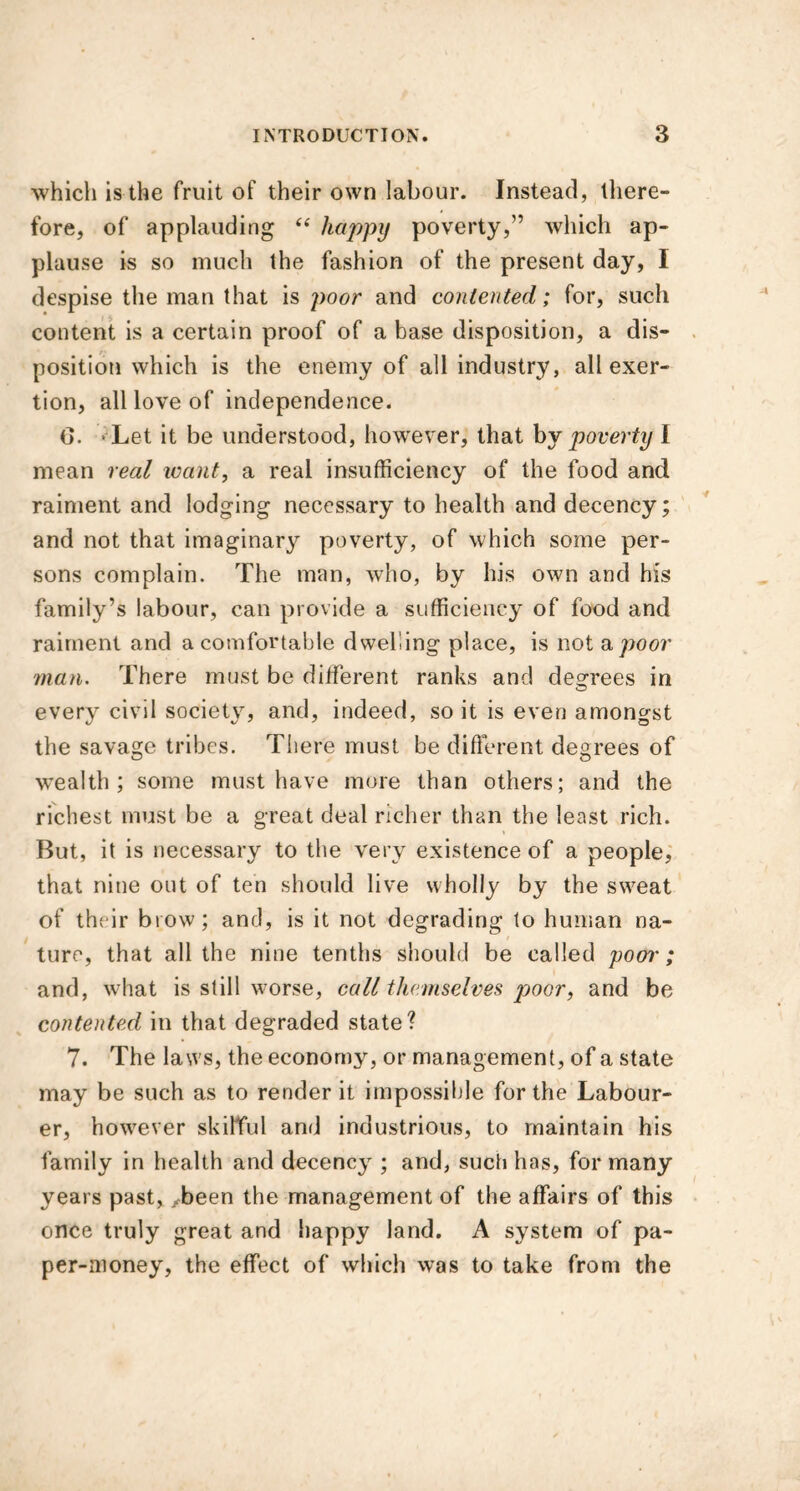 which is the fruit of their own labour. Instead, there- fore, of applauding “ happy poverty,” which ap- plause is so much the fashion of the present day, I despise the man that is poor and contented; for, such content is a certain proof of a base disposition, a dis- position which is the enemy of all industry, all exer- tion, all love of independence. (>. Let it be understood, however, that by poverty I mean real leant, a real insufficiency of the food and raiment and lodging necessary to health and decency; and not that imaginary poverty, of which some per- sons complain. The man, who, by his own and his family’s labour, can provide a sufficiency of food and raiment and a comfortable dwelling place, is not a poor man. There must be different ranks and decrees in every civil society, and, indeed, so it is even amongst the savage tribes. There must be different degrees of vvealth ; some must have more than others; and the richest must be a great deal richer than the least rich. But, it is necessary to the very existence of a people, that nine out of ten should live wholly by the swTeat of their brow; and, is it not degrading to human na- ture, that all the nine tenths should be called pool'; and, what is still worse, call themselves poor, and be contented in that degraded state? 7. The laws, the economy, or management, of a state may be such as to render it impossible for the Labour- er, however skilful and industrious, to maintain his family in health and decency ; and, such has, for many years past, xbeen the management of the affairs of this once truly great and happy land. A system of pa- per-money, the effect of which was to take from the